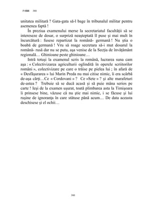 380PAGE 380
380
unitatea militară ? Gata-gata să-l bage în tribunalul militar pentru
asemenea faptă !
În preziua examenului merse la secretariatul facultăţii să se
intereseze de dosar, o surpriză neaşteptată îl puse şi mai mult în
încurcătură : fusese repartizat la română- germană ! Nu ştia o
boabă de germană ! Vru să roage secretara să-i mut dosarul la
română- rusă dar nu se putu, aşa venise de la Secţia de învăţământ
regională… Ghinioane peste ghinioane…
Intră totuşi la examenul scris la română, lucrarea suna cam
aşa : « Colectivizarea agriculturii oglindită în operele scriitorilor
români », colectivizare pe care o trăise pe pielea lui ; în afară de
« Desfăşurarea » lui Marin Preda nu mai citise nimic, îi era scârbă
de-aşa cărţi…Ce « Cordovani » ? Ce »Sete » ? şi alte marafeturi
de-astea ? Trebuie să se ducă acasă şi să puie mâna serios pe
carte ! Ieşi de la examen uşurat, toată plimbarea asta la Timişoara
îi prinsese bine, văzuse că nu ştie mai nimic, i se făcuse şi lui
ruşine de ignoranţa în care stătuse până acum… De data aceasta
deschisese şi el ochii…
 