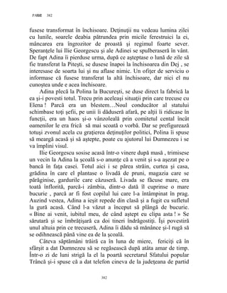 382PAGE 382
382
fusese transformat în închisoare. Deţinuţii nu vedeau lumina zilei
cu lunile, soarele deabia pătrundea prin micile ferestruici la ei,
mâncarea era îngrozitor de proastă şi regimul foarte sever.
Speranţele lui Ilie Georgescu şi ale Adinei se spulberaseră în vânt.
De fapt Adina îi pierduse urma, după ce aşteptase o lună de zile să
fie transferat la Piteşti, se dusese înapoi la închisoarea din Dej , se
interesase de soarta lui şi nu aflase nimic. Un ofiţer de serviciu o
informase că fusese transferat la altă închisoare, dar nici el nu
cunoştea unde e acea închisoare.
Adina plecă la Polina la Bucureşti, se duse direct la fabrică la
ea şi-i povesti totul. Trecu prin aceleaşi situaţii prin care trecuse cu
Elena ! Parcă era un blestem…Noul conducător al statului
schimbase toţi şefii, pe unii îi dăduseră afară, pe alţii îi ridicase în
funcţii, era un haos şi-o vânzoleală prin comitetul cental încât
oamenilor le era frică să mai scoată o vorbă. Dar se prefigurează
totuşi zvonul acela cu graţierea deţinuţilor politici, Polina îi spuse
să meargă acasă şi să aştepte, poate cu ajutorul lui Dumnezeu i se
va împlini visul.
Ilie Georgescu sosise acasă într-o vinere după masă , trimisese
un vecin la Adina la şcoală s-o anunţe că a venit şi s-a aşezat pe o
bancă în faţa casei. Totul aici i se părea străin, curtea şi casa,
grădina în care el plantase o livadă de pruni, magazia care se
părăginise, gardurile care căzuseră. Livada se făcuse mare, era
toată înflorită, parcă-i zâmbia, dintr-o dată îl cuprinse o mare
bucurie , parcă ar fi fost copilul lui care l-a întâmpinat în prag.
Auzind vestea, Adina a ieşit repede din clasă şi a fugit cu sufletul
la gură acasă. Când l-a văzut a început să plângă de bucurie.
« Bine ai venit, iubitul meu, de când aştept eu clipa asta ! » Se
sărutară şi se îmbrăţişară ca doi tineri îndrăgostiţi. Îşi povestiră
unul altuia prin ce trecuseră, Adina îi dădu să mănânce şi-l rugă să
se odihnească până vine ea de la şcoală.
Câteva săptămâni trăiră ca în luna de miere, fericiţi că în
sfârşit a dat Dumnezeu să se regăsească după atâta amar de timp.
Într-o zi de luni strigă la el la poartă secretarul Sfatului popular
Trâncă şi-i spuse că a dat telefon cineva de la judeţeana de partid
 