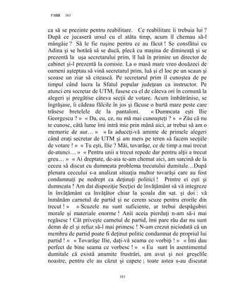 383PAGE 383
383
ca să se prezinte pentru reabilitare. Ce reabilitare îi trebuia lui ?
După ce jucaseră ursul cu el atâta timp, acum îl chemau să-l
mângâie ? Să le fie ruşine pentru ce au făcut ! Se consfătui cu
Adina şi se hotărâ să se ducă, plecă cu maşina de dimineaţă şi se
prezentă la uşa secretarului prim, îl luă în primire un director de
cabinet şi-l prezentă la comisie. La o masă mare vreo douăzeci de
oameni aşteptau să vină secretarul prim, luă şi el loc pe un scaun şi
scoase un ziar să citească. Pe secretarul prim îl cunoştea de pe
timpul când lucra la Sfatul popular judeţean ca instructor. Pe
atunci era secretar de UTM, fusese cu el de câteva ori în comună la
alegeri şi pregătise câteva secţii de votare. Acum îmbătrânise, se
îngrăşase, îi cădeau fălcile în jos şi făcuse o burtă mare peste care
trăsese bretelele de la pantaloni. « Dumneata eşti Ilie
Georgescu ? » « Da, eu, ce, nu mă mai cunoaşteţi ? » « Zău că nu
te cunosc, câtă lume îmi intră mie prin mână aici, ar trebui să am o
memorie de aur… » « Ia aduceţi-vă aminte de primele alegeri
când eraţi secretar de UTM şi am mers pe teren să facem secţiile
de votare ! » « Tu eşti, Ilie ? Măi, tovarăşe, ce de timp a mai trecut
de-atunci… » « Pentru unii a trecut repede dar pentru alţii a trecut
greu… » « Ai dreptate, de-aia te-am chemat aici, am sarcină de la
ceceu să discut cu dumneata problema trecutului dumitale…După
plenara ceceului s-a analizat situaţia multor tovarăşi care au fost
condamnaţi pe nedrept ca deţinuţi politici ! Printre ei eşti şi
dumneata ! Am dat dispoziţie Secţiei de învăţământ să vă integreze
în învăţământ ca învăţător chiar la şcoala din sat. şi doi : vă
înmânăm carnetul de partid şi ne cerem scuze pentru erorile din
trecut ! » « Scuzele nu sunt suficiente, ar trebui despăgubiri
morale şi materiale enorme ! Anii aceia pierduţi n-am să-i mai
regăsesc ! Cât priveşte carnetul de partid, îmi pare rău dar nu sunt
demn de el şi refuz să-l mai primesc ! N-am crezut niciodată că un
membru de partid poate fi deţinut politic condamnat de propriul lui
partid ! » « Tovarăşe Ilie, daţi-vă seama ce vorbiţi ! » « Îmi dau
perfect de bine seama ce vorbesc ! » « Eu sunt în asentimentul
dumitale că există anumite frustrări, am avut şi noi greşelile
noastre, pentru ele au căzut şi capete ; toate astea s-au discutat
 