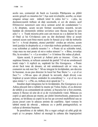 384PAGE 384
384
acolo sus, comunişti de bază ca Lucreţiu Pătrăşcanu au plătit
aceste greşeli cu moartea lor ! Aşa sunt revoluţiile, acerbe, ca nişte
uragane uriaşe care mătură totul în calea lor ! » « ştiu, nu
dumneavoastră trebuie să daţi socoteală, ci cei de atunci, acel
Efrimovici nenorocit care mi-a semnat actul de condamnare ! »
« Ai dreptate, acum ne-am format securitatea noastră, ne-am
lepădat de elementele străine sovietice care făceau legea în ţara
asta ! » « Toată mizeria prin care am trecut eu s-a datorat lui Ion
al Oaţii şi lui Crivăţescu care au dat declaraţii false şi aceşti
oameni acum sunt bine-mersi acolo în funcţii şi-şi văd de treburile
lor ! » « Aveţi dreptate, atunci partidul credea pe oricine, acum
intră justiţia în drepturile ei, o vinovăţie trebuie probată cu martori,
s-au schimbat şi cadrele noastre ! » « Poate să se schimbe totul,
viaţa mea nu mai poate să mi-o redea nimeni ! » « Bine, tovarăşe
Ilie, la revedere ! » « La revedere ! »- îi întinse Ilie mâna şI plecă.
Ajuns acasă, îi povesti şi Adinei prin ce trecuse. Cum, se
supărase femeia, ai refuzat carnetul de partid ? O să ne urmărească
toată viaţa !- îi replică ea, supărată lui Ilie Georgescu. « Poate
să-mi facă tone de dosare, să mă urmărească cât or vrea, eu
comunist nu mă mai fac ! M-au integrat în învăţământ, am decizia
în buzunar, m-au pus director în locul lui Nae Steru ! » « şi el ce
face ? » « Mi-au spus că pleacă la nevastă, după divorţ s-au
împăcat şi acum trăiesc amândoi în concubinaj ! » « şi el nu m-a
spus nimic ! » « Păi, ce, trebuia să-ţi spună ţie ? »
Imediat după integrarea lui în învăţământ, Ilie Georgescu şi cu
Adina plecară într-o tabără la munte pe Valea Jiului, el ca director
de tabără şi ea comandantă de unitate. şi bucuria lor a fost enormă,
natura îi făcuse să uite de ei şi de vicisitudinile vieţii. Mâncau cu
copiii şi apoi plecau pe munte, pe cărări întortocheate, poposeau în
poiene, se tăvăleau cu copiii la un loc pe covorul multifloral sau se
jucau jocuri care le aducea aminte de copilărie. Apoi veneau în
tabără morţi de obosiţi , mâncau cu o poftă pantagruielică, se
culcau şi dormiau buştean.
În penultima zi de tabără, Ilie a rugat colegii să aibă grijă de
copii şi i-a propus Adinei să meargă la cabana din împrejurimi
 