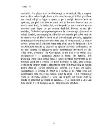385PAGE 385
385
amândoi. Au plecat mai de dimineaţă ca de obicei, Ilie a umplut
rucsacul cu mâncare şi câteva sticle de cabernet, şi Adina şi-a făcut
un trenci sul şi l-a legat la spate ca pe o raniţă. Soarele încă nu
apăruse, era pitit sub coama unui deal şi învăluit într-un nor de
ceaţă, cerul însă, în înaltul lui, era limpede ca sticla curată, razele
soarelui care ieşau de pe coama dealului, băteau în sus şi-l
rarefiau, făcându-l aproape transparent. În zare munţii păreau nişte
uriaşi bătrâni, încremeniţi în albul lor de zăpadă, pe iarbă încă nu
se topise roua şi florile încă nu-şi deschiseseră petalele, aşteptau
somnoroase sărutul razelor de soare care să le trezească. La munte
acelaşi peisaj privit din altă parte pare altul, unic în felul său şi Ilie
cu Adina pe măsură ce urcau şi se opreau să se mai odihnească, nu
se mai săturau să privească acele încântătoare privelişti de vis.
« De mult, domnule Ilie Georgescu, n-am mai avut starea asta
sufletească ! »- îi gângurea Adina la braţul lui, fericită. Tot
plânsese toată viaţa, astăzi parcă-i venise aceeaşi exuberanţă de pe
timpuri când era o copilă. Îşi privi bărbatul în ochi, erau aceiaşi
ochi de pe timpuri mari şi albaştri de care se îndrăgostise ea pentru
prima dată şi-i sărută sălbatic cu patimă. Ilie o găsi pe Adina
seducătoare, o strânse în braţe şi o sărută şi el. Parcă erau doi
adolescenţi care nu se mai satură unul de altul. « Ce frumoasă e
viaţa în libertate, Adino ! »- zise Ilie şi privi un vultur cum se
înălţa în albastrul de sticlă al cerului… « Ce frumoasă e ,Ilie ,cu
tine alături ! »- îl mângâia ea şi-i răspundea la săruturi.
 