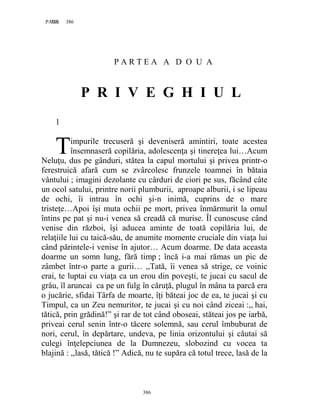 386PAGE 386
386
P A R T E A A D O U A
P R I V E G H I U L
1
impurile trecuseră şi deveniseră amintiri, toate acestea
însemnaseră copilăria, adolescenţa şi tinereţea lui…Acum
Neluţu, dus pe gânduri, stătea la capul mortului şi privea printr-o
ferestruică afară cum se zvârcolesc frunzele toamnei în bătaia
vântului ; imagini dezolante cu cârduri de ciori pe sus, făcând câte
un ocol satului, printre norii plumburii, aproape alburii, i se lipeau
de ochi, îi intrau în ochi şi-n inimă, cuprins de o mare
tristeţe…Apoi îşi muta ochii pe mort, privea înmărmurit la omul
întins pe pat şi nu-i venea să creadă că murise. Îl cunoscuse când
venise din război, îşi aducea aminte de toată copilăria lui, de
relaţiile lui cu taică-său, de anumite momente cruciale din viaţa lui
când părintele-i venise în ajutor… Acum doarme. De data aceasta
doarme un somn lung, fără timp ; încă i-a mai rămas un pic de
zâmbet într-o parte a gurii… ,,Tată, îi venea să strige, ce voinic
erai, te luptai cu viaţa ca un erou din poveşti, te jucai cu sacul de
grâu, îl aruncai ca pe un fulg în căruţă, plugul în mâna ta parcă era
o jucărie, sfidai Târfa de moarte, îţi băteai joc de ea, te jucai şi cu
Timpul, ca un Zeu nemuritor, te jucai şi cu noi când ziceai :,, hai,
tătică, prin grădină!” şi rar de tot când oboseai, stăteai jos pe iarbă,
priveai cerul senin într-o tăcere solemnă, sau cerul îmbuburat de
nori, cerul, în depărtare, undeva, pe linia orizontului şi căutai să
culegi înţelepciunea de la Dumnezeu, slobozind cu vocea ta
blajină : ,,lasă, tătică !” Adică, nu te supăra că totul trece, lasă de la
T
 