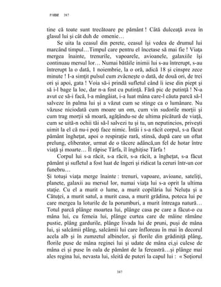 387PAGE 387
387
tine că toate sunt trecătoare pe pământ ! Câtă dulceaţă avea în
glasul lui şi cât duh de omenie…
Se uita la ceasul din perete, ceasul îşi vedea de drumul lui
marcând timpul…Timpul care pentru el încetase să mai fie ! Viaţa
mergea înainte, trenurile, vapoarele, avioanele, galaxiile îşi
continuau mersul lor… Numai bătăile inimii lui s-au întrerupt, s-au
întrerupt la o dată, 1 noiembrie, la o oră, adică 18 şi cinspre zece
minute ! I-a simţit pulsul cum zvâcneşte o dată, de două ori, de trei
ori şi apoi, gata ! Voia să-i prindă sufletul când îi iese din piept şi
să i-l bage la loc, dar n-a fost cu putinţă. Fără pic de putinţă ! N-a
avut ce să-i facă, l-a mângâiat, i-a luat mâna care-l căuta parcă să-l
salveze în palma lui şi a văzut cum se stinge ca o lumânare. Nu
văzuse niciodată cum moare un om, cum vin sudorile morţii şi
cum trag morţii să moară, agăţându-se de ultima picătură de viaţă,
cum se uită-n ochii tăi să-l salvezi tu şi tu, un neputincios, priveşti
uimit la el că nu-i poţi face nimic. Întâi i s-a răcit corpul, s-a făcut
pământ îngheţat, apoi o respiraţie rară, stinsă, după care un oftat
prelung, eliberator, urmat de o tăcere adâncă,un fel de hotar între
viaţă şi moarte… Îl răpise Târfa, îl înghiţise Târfa !
Corpul lui s-a răcit, s-a răcit, s-a răcit, a îngheţat, s-a făcut
pământ şi sufletul a fost luat de îngeri şi ridicat la ceruri într-un cor
funebru…
Și totuşi viaţa merge înainte : trenuri, vapoare, avioane, sateliţi,
planete, galaxii au mersul lor, numai viaţa lui s-a oprit la ultima
staţie. Cu el a murit o lume, a murit copilăria lui Neluţu şi a
Cătuţei, a murit satul, a murit casa, a murit grădina, poteca lui pe
care mergea la loturile de la porumburi, a murit întreaga natură…
Totul parcă plânge moartea lui, plânge casa pe care a făcut-o cu
mâna lui, cu femeia lui, plânge curtea care de mâine rămâne
pustie, plâng gardurile, plânge livada lui de pruni, puşi de mâna
lui, şi salcâmii plâng, salcâmii lui care înfloreau în mai în decorul
acela alb şi în zumzetul albinelor, şi florile din grădiniţă plâng,
florile puse de mâna reginei lui şi udate de mâna ei,şi culese de
mâna ei şi puse în oala de pământ de la fereastră…şi plânge mai
ales regina lui, nevasta lui, sleită de puteri la capul lui : « Soţiorul
 