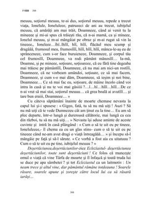 388PAGE 388
388
meuuu, soţiorul meuuu, te-ai dus, soţiorul meuuu, repede a trecut
viaţa, Ionelule, Ioneluleee, patruzeci de ani au trecut, iubiţelul
meuuu, că amărâţi am mai trăit, Doamneee, când ai venit tu la
mineeee şi mi-ai spus că trăieşti rău, că n-ai mamă, ca şi mineee,
Ionelul meuuu, şi m-ai mângâiat pe obraz şi m-ai rugat să vin la
tineeee,, Ioneleee…îhî..îhîîî, hîî, hîîî, flăcăul meu scump şi
dragâââ, frumosul meu, frumosîîîî, hîîî, hîîî, hîîî, mânca-le-aş eu de
sprânceneee, cum s-or face buruieneee, Doamneee, şi corpul tău
cel frumosîîî, Doamneee, va rodi pământ mănosîîî… Ia-mă,
Doamne, şi pe mineee, soţioare, soţioareee, că eu fără tine degeaba
mai trăiesc pe pământîîî, Doamneee, că nu mai am nici-un rostîîî,
Doamneee, că ne vorbeam amândoi, soţioare, ce să mai facem,
Doamneee, şi cum s-o mai dăm, Doamneee, să ieşim şi noi bine,
Doamneee… Ce să mai fac eu, soţioare, de mâine încolo când voi
intra în casă şi nu te voi mai găsiiii ?…î…hî…hîîî…hîîî…De ce
n-ai vrut să mai stai, soţiorul meuuu… că grea boală ai avutîîî… şi
tare bun eraiii, Doamneee… »
Cu câteva săptămâni înainte de moarte chemase nevasta la
capul lui şi-i spusese : « Gigeo, fată, tu să nu mă uiţi ! Auzi ? Să
nu mă uiţi că te vede Dumnezeu cât am ţinut eu la tine… Eu am să
plec departe, într-o lungă şi dureroasă călătorie, mai lungă ca cea
din război, tu să nu mă uiţi… » Nevasta îşi aduse aminte de aceste
cuvinte şi intră în casă plângând : « Cum o să te uit eu pe tineee,
Ioneluleeee,- îl chema ea cu un glas stins- cum o să te uit eu pe
tineeee când ne-am avut dragi o viaţă întreagăăă… » şi începu să-l
mângâie pe faţă şi să-l sărute. « Ce vorbă a fost aia cu uitatuuu ?
Cum o să te uit eu pe tine, iubiţelul meuuu ? »
Deşertăciunea,deşertăciunilor-zice Ecleziastul- deşertăciunea
deşertăciunilor, toate sunt deşertăciuni ! Ce folos că munceşte
omul o viaţă că vine Târfa de moarte şi îl înfaşcă şi toată truda lui
se duce pe apa sâmbetei ? şi tot Ecleziastul ca un laitmotiv : Un
neam trece şi altul vine, dar pământul rămâne totdeauna ! Soarele
răsare, soarele apune şi zoreşte către locul lui ca să răsară
iarăşi…
 