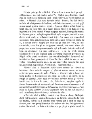 389PAGE 389
389
Neluţu priveşte la ochii lui…Zice o femeie care intră pe uşă :
« Doamneee, nu i-aţi închis ochii ? » Ochii stau deschişi, parcă
stau să vorbească, luminile încă-i mai sunt vii, se vede licărul lor
stins… « Mortul- zice acea femeie, adică Stanca, fata lui Ioviţă-
trebuie să aibă pleoapele închise, altfel devine moroi, s-aveţi grijă
să nu treacă pisica peste el mort… Aşa au păţit-o ai lui Răţoi cu
taică-său, nu l-au păzit şi-a trecut pisica peste el şi după ce l-au
îngropat s-a făcut moroi. Venea noaptea peste ei, îi striga la poartă,
le bătea-n geam…scârţâiau paturile şi uşile noaptea, nu mai puteau
dormi nici unul, se îmbolnăviseră toţi…Au trecut aşa vreo două
săptămâni până când un ginere care auzise cum trebuie să scape de
el, a sculat într-o noapte pe frati-său şi încă doi veri, au luat
casmelele, s-au dus şi au dezgropat mortul, i-au scos inima din
piept, i-au ars-o, i-au pus cenuşa în apă şi le-a dat la toate rudele să
bea…şi de-atunci n-a mai apărut… » « Eu nu cred, moaşe
Stancooo ! »-i-a zis Neluţu care ascultase îngrozit povestea cu
Răţoi. « Nu crezi, tu,-zise ea- dar se mai întâmplă şi de-astea ! » şI
imediat i-a luat pleoapele şi i le-a închis şi ochii lui nu vor mai
vedea niciodată lumina zilei, nu vor mai vedea nevasta lui, casa
lui, copiii lui, nepoţii lui…vecinii lui… neamurile lui…
Vântul- zice la Eceziast- suflă către miază- zi, vântul se
întoarce către miază- noapte şi, făcând roate- roate, el trece
neîncetat prin cercurile sale…Vântul… Vântul vieţii a bătut din
toate părţile şi l-a-mproşcat cu stropi de apă, şi cu noroi, şi cu
stropi de gheaţă…vânt rece de toamnă, subţite, tăios şi viscolul
iernii, care i-a intrat în oase… Eu, Ecleziastul, am fost regele lui
Israel în Ierusalim şi m-am sârguit în inima mea să cercetez şi să
iau aminte cu înţelepciune la tot ceea ce se petrece sub cer…M-am
uitat cu luare aminte la toate lucrurile care se fac sub soare şi
iată : totul este deşertăciune şi vânare de vânt…
« Trebuie să-l scăldaţi, maică, zice Stanca, du-te, Neluţule,
după patru oameni, vezi să fie oameni cu familii, să n-aibă la viaţa
lor răutăţi, trebuie să-l scăldaţi mai repede cât e cald că dacă se
răceşte, nu-l mai puteţi îmbrăca !Eu trebuie să-i fac Privighetoarea
ca imediat după ce-l îmbracă să i-o pun pe piept. » şi din ceară de
 