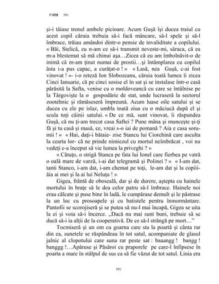 391PAGE 391
391
şi-i tăiase trenul ambele picioare. Acum Guşă îşi ducea traiul cu
acest copil căruia trebuia să-i facă mâncare, să-l spele şi să-l
îmbrace, trăiau amândoi dintr-o pensie de invaliditate a copilului.
« Băi, Stelică, eu n-am ce să-i transmit neveste-mi, săraca, că ea
m-a blestemat să mă chinui aşa…Zicea că eu am îmbolnăvit-o de
inimă că m-am ţinut numai de prostii…şi întâmplarea cu copilul
ăsta i-a pus capac, a curăţat-o ! » « Lasă, nea Guşă, c-ai fost
vinovat ! »- i-o reteză Ion Slobozeanu, căruia toată lumea îi zicea
Cinci Ianuarie, că pe cinci sosise el în sat şi se instalase într-o casă
părăsită la Safta, venise cu o moldoveancă cu care se întâlnise pe
la Târgovişte la o gospodărie de stat, unde lucraseră la sectorul
zootehnic şi rămăseseră împreună. Acum luase oile satului şi se
ducea cu ele pe islaz, umbla toată ziua cu o măciucă după el şi
scula toţi câinii satului. « De ce mă, sunt vinovat, îi răspundea
Guşă, că nu ţi-am trecut casa Saftei ? Pune mâna şi munceşte şi-ţi
fă şi tu casă şi masă, ce, vreai s-o iai de pomană ? Aia e casa soru-
mii ! » « Hai, daţi-i bătaie- zise Stancu lui Ciorchină care asculta
la cearta lor- că ne prinde nimiezul cu mortul neîmbrăcat , voi nu
vedeţi c-a început să vie lumea la priveghi ? »
« Cătuţo, o strigă Stanca pe fata lui Ionel care fierbea pe vatră
o oală mare de varză, i-ai dat telegramă şi Polinei ? » « I-am dat,
tanti Stanco, i-am dat, i-am chemat pe toţi, le-am dat şi la copiii-
ăia ai mei şi la ai lui Neluţu ! »
Gigea, frântă de oboseală, dar şi de durere, aştepta cu hainele
mortului în braţe să le dea celor patru să-l îmbrace. Hainele noi
erau călcate şi puse bine în ladă, le cumpărase demult şi le păstrase
la un loc cu prosoapele şi cu batistele pentru înmormântare.
Pantofii se scorojiseră şi se putea să nu-l mai încapă, Gigea se uita
la ei şi voia să-i încerce. ,,Dacă nu mai sunt buni, trebuie să se
ducă să-i ia alţii de la cooperativă. De ce să-l strângă pe mort…”
Tocmiseră şi un om cu goarna care sta la poartă şi cânta rar
din ea, sunetele se răspândeau în tot satul, acompaniate de glasul
jalnic al clopotului care suna rar peste sat : baaangg ! bangg !
banggg !…Apăruse şi Păsăroi cu praporele pe care-l înfipsese în
poarta a mare în stâlpul de sus ca să fie văzut de tot satul. Linia era
 