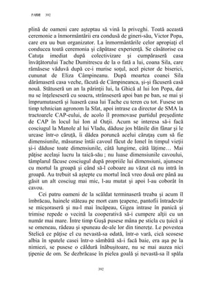 392PAGE 392
392
plină de oameni care aşteptau să vină la priveghi. Toată această
ceremonie a înmormântării era condusă de gineri-său, Victor Popa,
care era uu bun organizator. La înmormântările celor apropiaţi el
conducea toată ceremonia şi căpătase experienţă. Se căsătorise cu
Catuţa imediat după colectivizare şi cumpăraseră casa
învăţătorului Tache Dumitrescu de la o fată a lui, coana Sila, care
rămăsese văduvă după ce-i murise soţul, acel pictor de biserici,
cununat de Eliza Câmpineanu. După moartea coanei Sila
dărâmaseră casa veche, făcută de Câmpineanca, şi-şi făcuseră casă
nouă. Stătuseră un an la părinţii lui, la Ghică al lui Ion Popa, dar
nu se înţeleseseră cu soacra, strânseseră apoi ban pe ban, se mai şi
împrumutaseră şi luaseră casa lui Tache cu teren cu tot. Fusese un
timp tehnician agronom la Sfat, apoi intrase ca director de SMA la
tractoarele CAP-eului, de acolo îl promovase partidul preşedinte
de CAP în locul lui Ion al Oaţii. Acum se interesa să-i facă
cosciugul la Manole al lui Vladu, dăduse jos blănile din fânar şi le
urcase într-o căruţă, îi dădea poruncă acelui căruţaş cum să fie
dimensiunile, măsurase întâi cavoul făcut de Ionel în timpul vieţii
şi-i dăduse toate dimensiunile, câtă lungime, câtă lăţime… Mai
păţise acelaşi lucru la taică-său ; nu luase dimensiunile cavoului,
tâmplarul făcuse cosciugul după propriile lui dimensiuni, ajunsese
cu mortul la groapă şi când să-l coboare au văzut că nu intră în
groapă. Au trebuit să aştepte cu mortul încă vreo două ore până au
găsit un alt cosciug mai mic, l-au mutat şi apoi l-au coborât în
cavou.
Cei patru oameni de la scăldat terminaseră treaba şi acum îl
îmbrăcau, hainele stăteau pe mort cam ţeapene, pantofii întradevăr
se micşoraseră şi nu-l mai încăpeau, Gigea intrase în panică şi
trimise repede o vecină la cooperativă să-i cumpere alţii cu un
număr mai mare. Între timp Guşă pusese mâna pe sticla cu ţuică şi
se omeneau, râdeau şi spuneau de-ale lor din tinereţe. Le povestea
Stelică ce păţise el cu nevastă-sa odată, într-o vară, cică scosese
albia în spatele casei într-o sâmbătă să-i facă baie, era aşa pe la
nimiezi, se pusese o căldură înăbuşitoare, nu se mai auzea nici
ţipenie de om. Se dezbrăcase în pielea goală şi nevastă-sa îl spăla
 