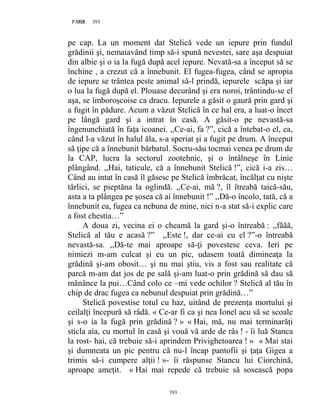 393PAGE 393
393
pe cap. La un moment dat Stelică vede un iepure prin fundul
grădinii şi, nemaiavând timp să-i spună nevestei, sare aşa despuiat
din albie şi o ia la fugă după acel iepure. Nevată-sa a început să se
închine , a crezut că a înnebunit. El fugea-fugea, când se apropia
de iepure se trântea peste animal să-l prindă, iepurele scăpa şi iar
o lua la fugă după el. Plouase decurând şi era noroi, trântindu-se el
aşa, se îmboroşcoise ca dracu. Iepurele a găsit o gaură prin gard şi
a fugit în pădure. Acum a văzut Stelică în ce hal era, a luat-o încet
pe lângă gard şi a intrat în casă. A găsit-o pe nevastă-sa
îngenunchiată în faţa icoanei. ,,Ce-ai, fa ?”, cică a întebat-o el, ea,
când l-a văzut în halul ăla, s-a speriat şi a fugit pe drum. A început
să ţipe că a înnebunit bărbatul. Socru-său tocmai venea pe drum de
la CAP, lucra la sectorul zootehnic, şi o întâlneşe în Linie
plângând. ,,Hai, taticule, că a înnebunit Stelică !”, cică i-a zis…
Când au intat în casă îl găsesc pe Stelică îmbrăcat, încălţat cu nişte
târlici, se pieptăna la oglindă. ,,Ce-ai, mă ?, îl îtreabă taică-său,
asta a ta plângea pe şosea că ai înnebunit !” ,,Dă-o încolo, tată, că a
înnebunit ea, fugea ca nebuna de mine, nici n-a stat să-i explic care
a fost chestia…”
A doua zi, vecina ei o cheamă la gard şi-o întreabă : ,,făăă,
Stelică al tău e acasă ?” ,,Este !, dar ce-ai cu el ?”-o întreabă
nevastă-sa. ,,Dă-te mai aproape să-ţi povestesc ceva. Ieri pe
nimiezi m-am culcat şi eu un pic, udasem toată dimineaţa la
grădină şi-am obosit… şi nu mai ştiu, vis a fost sau realitate că
parcă m-am dat jos de pe sală şi-am luat-o prin grădină să dau să
mănânce la pui…Când colo ce –mi vede ochilor ? Stelică al tău în
chip de drac fugea ca nebunul despuiat prin grădină…”
Stelică povestise totul cu haz, uitând de prezenţa mortului şi
ceilalţi începură să râdă. « Ce-ar fi ca şi nea Ionel acu să se scoale
şi s-o ia la fugă prin grădină ? » « Hai, mă, nu mai terminarăţi
sticla aia, cu mortul în casă şi vouă vă arde de râs ! - îi luă Stanca
la rost- hai, că trebuie să-i aprindem Privighetoarea ! » « Mai stai
şi dumneata un pic pentru că nu-l încap pantofii şi ţaţa Gigea a
trimis să-i cumpere alţii ! »- îi răspunse Stancu lui Ciorchină,
aproape ameţit. « Hai mai repede că trebuie să sosească popa
 