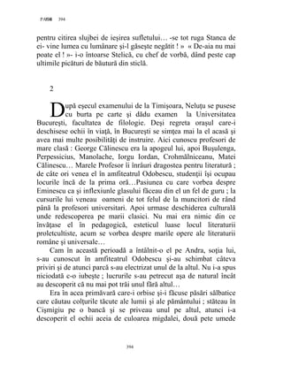 394PAGE 394
394
pentru citirea slujbei de ieşirea sufletului… -se tot ruga Stanca de
ei- vine lumea cu lumânare şi-l găseşte negătit ! » « De-aia nu mai
poate el ! »- i-o întoarse Stelică, cu chef de vorbă, dând peste cap
ultimile picături de băutură din sticlă.
2
upă eşecul examenului de la Timişoara, Neluţu se pusese
cu burta pe carte şi dădu examen la Universitatea
Bucureşti, facultatea de filologie. Deşi regreta oraşul care-i
deschisese ochii în viaţă, în Bucureşti se simţea mai la el acasă şi
avea mai multe posibilităţi de instruire. Aici cunoscu profesori de
mare clasă : George Călinescu era la apogeul lui, apoi Buşulenga,
Perpessicius, Manolache, Iorgu Iordan, Crohmălniceanu, Matei
Călinescu… Marele Profesor îi înrâuri dragostea pentru literatură ;
de câte ori venea el în amfiteatrul Odobescu, studenţii îşi ocupau
locurile încă de la prima oră…Pasiunea cu care vorbea despre
Eminescu ca şi inflexiunle glasului făceau din el un fel de guru ; la
cursurile lui veneau oameni de tot felul de la muncitori de rând
până la profesori universitari. Apoi urmase deschiderea culturală
unde redescoperea pe marii clasici. Nu mai era nimic din ce
învăţase el în pedagogică, esteticul luase locul literaturii
proletcultiste, acum se vorbea despre marile opere ale literaturii
române şi universale…
Cam în această perioadă a întâlnit-o el pe Andra, soţia lui,
s-au cunoscut în amfiteatrul Odobescu şi-au schimbat câteva
priviri şi de atunci parcă s-au electrizat unul de la altul. Nu i-a spus
niciodată c-o iubeşte ; lucrurile s-au petrecut aşa de natural încât
au descoperit că nu mai pot trăi unul fără altul…
Era în acea primăvară care-i orbise şi-i făcuse păsări sălbatice
care căutau colţurile tăcute ale lumii şi ale pământului ; stăteau în
Cişmigiu pe o bancă şi se priveau unul pe altul, atunci i-a
descoperit el ochii aceia de culoarea migdalei, două pete umede
D
 