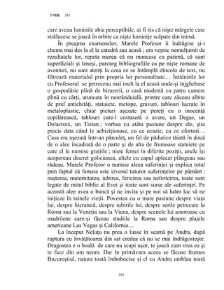 395PAGE 395
395
care aveau luminile abia perceptibile, ai fi zis că nişte mărgele care
strălucesc se joacă în orbite ca nişte luminiţe scăpate din inimă.
În preajma examenelor, Marele Profesor îi îndrăgise şi-i
chema mai des la el la catedră sau acasă ; era veşnic nemulţumit de
rezultatele lor, repeta mereu că nu muncesc cu patimă, că sunt
superficiali şi leneşi, parcurg bibliografiile ca pe nişte romane de
aventuri, nu sunt atenţi la ceea ce se întâmplă dincolo de text, nu
filtrează materialul prin propria lor personalitate… Întâlnirile lor
cu Profesorul se petreceau mai mult la el acasă unde-şi înjghebase
o gospodărie plină de bizarerii, o casă modestă cu patru camere
plină cu cărţi, aruncate în neorânduială, printre care zăceau albite
de praf antichităţi, statuiete, metope, gravuri, tablouri lucrate în
metaloplastie, chiar picturi aşezate pe pereţi cu o inocenţă
copilărească, tablouri care-l costaseră o avere, un Degas, un
Delacroix, un Tizian ; vorbea cu atâta pasiune despre ele, ştia
precis data când le achiziţionase, cu ce ocazie, cu ce eforturi…
Casa era aşezată într-un părculeţ, un fel de pădurice tăiată în două
de o alee încadrată de o parte şi de alta de frumoase statuiete pe
care el le numise graţiile ; nişte femei în diferite poziţii, unele îşi
acopereau discret goliciunea, altele cu capul aplecat plângeau sau
râdeau, Marele Profesor o numise aleea suferinţei şi explica totul
prin faptul că femeia este izvorul tuturor suferinţelor pe pământ :
naşterea, maternitatea, iubirea, fericirea sau nefericirea, toate sunt
legate de mitul biblic al Evei şi toate sunt surse ale suferinţei. Pe
această alee avea o bancă şi ne invita şi pe noi să luăm loc să ne
iniţieze în tainele vieţii. Povestea cu o mare pasiune despre viaţa
lui, despre literatură, despre iubirile lui, despre serile petrecute la
Roma sau la Veneţia sau la Viena, despre scenele lui amoroase cu
madrilene care-şi făceau studiile la Roma sau despre plajele
americane Las Vegas şi California…
La început Neluţu nu prea o luase în seamă pe Andra, după
ruptura cu învăţătoarea din sat credea că nu se mai îndrăgosteşte.
Dragostea e o boală de care nu scapi uşor, te joacă cum vrea ea şi
te face din om neom. Dar în primăvara aceea se făcuse frumos
Bucureştiul, natura toată îmbobocise şi el cu Andra umblau toată
 