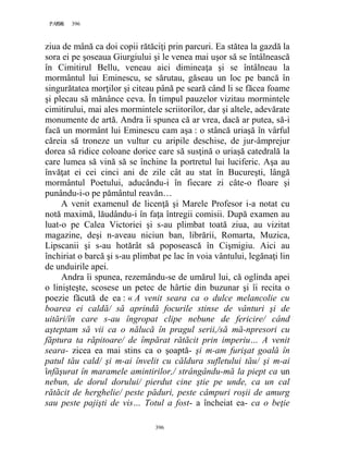 396PAGE 396
396
ziua de mână ca doi copii rătăciţi prin parcuri. Ea stătea la gazdă la
sora ei pe şoseaua Giurgiului şi le venea mai uşor să se întâlnească
în Cimitirul Bellu, veneau aici dimineaţa şi se întâlneau la
mormântul lui Eminescu, se sărutau, găseau un loc pe bancă în
singurătatea morţilor şi citeau până pe seară când li se făcea foame
şi plecau să mănânce ceva. În timpul pauzelor vizitau mormintele
cimitirului, mai ales mormintele scriitorilor, dar şi altele, adevărate
monumente de artă. Andra îi spunea că ar vrea, dacă ar putea, să-i
facă un mormânt lui Eminescu cam aşa : o stâncă uriaşă în vârful
căreia să troneze un vultur cu aripile deschise, de jur-âmprejur
dorea să ridice coloane dorice care să susţină o uriaşă catedrală la
care lumea să vină să se închine la portretul lui luciferic. Aşa au
învăţat ei cei cinci ani de zile cât au stat în Bucureşti, lângă
mormântul Poetului, aducându-i în fiecare zi câte-o floare şi
punându-i-o pe pământul reavăn…
A venit examenul de licenţă şi Marele Profesor i-a notat cu
notă maximă, lăudându-i în faţa întregii comisii. După examen au
luat-o pe Calea Victoriei şi s-au plimbat toată ziua, au vizitat
magazine, deşi n-aveau niciun ban, librării, Romarta, Muzica,
Lipscanii şi s-au hotărât să poposească în Cişmigiu. Aici au
închiriat o barcă şi s-au plimbat pe lac în voia vântului, legănaţi lin
de unduirile apei.
Andra îi spunea, rezemându-se de umărul lui, că oglinda apei
o linişteşte, scosese un petec de hârtie din buzunar şi îi recita o
poezie făcută de ea : « A venit seara ca o dulce melancolie cu
boarea ei caldă/ să aprindă focurile stinse de vânturi şi de
uitări/în care s-au îngropat clipe nebune de fericire/ când
aşteptam să vii ca o nălucă în pragul serii,/să mă-npresori cu
făptura ta răpitoare/ de împărat rătăcit prin imperiu… A venit
seara- zicea ea mai stins ca o şoaptă- şi m-am furişat goală în
patul tău cald/ şi m-ai învelit cu căldura sufletului tău/ şi m-ai
înfăşurat în maramele amintirilor,/ strângându-mă la piept ca un
nebun, de dorul dorului/ pierdut cine ştie pe unde, ca un cal
rătăcit de herghelie/ peste păduri, peste câmpuri roşii de amurg
sau peste pajişti de vis… Totul a fost- a încheiat ea- ca o beţie
 