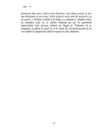 397PAGE 397
397
frumoasă din care, când m-am desprins,/ am rămas pustie şi mi-
am blestemat ca un eretic/ zilele naşterii mele atât de nedornice şi
de pustii.. » Neluţu a strâns-o în braţe şi a sărutat-o ; răsărise luna,
ce romatici erau ei, şi stelele licăreau pe cer în zgomotul
tramvaielor care treceau nebune pe lângă ei. Trebuiau să se
despartă, ea pleca în satul ei, el în satul lui, îşi promiseseră că se
vor întâlni la repartizări când vor pune la cale căsătoria.
 