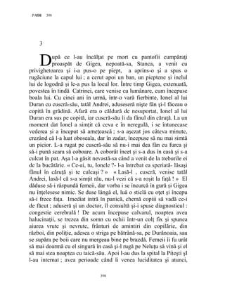 398PAGE 398
398
3
upă ce l-au încălţat pe mort cu pantofii cumpăraţi
proaspăt de Gigea, nepoată-sa, Stanca, a venit cu
privighetoarea şi i-a pus-o pe piept, a aprins-o şi a spus o
rugăciune la capul lui ; a cerut apoi un ban, un pieptene şi inelul
lui de logodnă şi le-a pus la locul lor. Între timp Gigea, extenuată,
povestea în tindă Catrinei, care venise cu lumânare, cum începuse
boala lui. Cu cinci ani în urmă, într-o vară fierbinte, Ionel al lui
Duran cu cuscră-său, tatăl Andrei, aduseseră nişte fân şi-l făceau o
copită în grădină. Afară era o căldură de nesuportat, Ionel al lui
Duran era sus pe copită, iar cuscră-său îi da fânul din căruţă. La un
moment dat Ionel a simţit că ceva e în neregulă, i se întunecase
vederea şi a început să ameţească ; s-a aşezat jos câteva minute,
crezând că l-a luat oboseala, dar în zadar, începuse să nu mai simtă
un picior. L-a rugat pe cuscră-său să nu-i mai dea fân cu furca şi
să-i pună scara să coboare. A coborât încet şi s-a dus în casă şi s-a
culcat în pat. Aşa l-a găsit nevastă-sa când a venit de la treburile ei
de la bucătărie. « Ce-ai, tu, Ionele ?- l-a întrebat ea speriată- lăsaşi
fânul în căruţă şi te culcaşi ? » « Lasă-l , cuscră, venise tatăl
Andrei, lasă-l că s-a simţit rău, nu-l vezi că s-a roşit la faţă ! » El
dăduse să-i răspundă femeii, dar vorba i se încurcă în gură şi Gigea
nu înţelesese nimic. Se duse lângă el, luă o sticlă cu oţet şi începu
să-i frece faţa. Imediat intră în panică, chemă copiii să vadă ce-i
de făcut ; aduseră şi un doctor, îl consultă şi-i spuse diagnosticul :
congestie cerebrală ! De acum începuse calvarul, noaptea avea
halucinaţii, se trezea din somn cu ochii într-un colţ fix şi spunea
aiurea vrute şi nevrute, frânturi de amintiri din copilărie, din
război, din poliţie, adesea o striga pe bătrână-sa, pe Durănoaia, sau
se supăra pe boii care nu mergeau bine pe brazdă. Femeii îi fu urât
să mai doarmă cu el singură în casă şi-l rugă pe Neluţu să vină şi el
să mai stea noaptea cu taică-său. Apoi l-au dus la spital la Piteşti şI
l-au internat ; avea perioade când îi venea luciditatea şi atunci,
D
 
