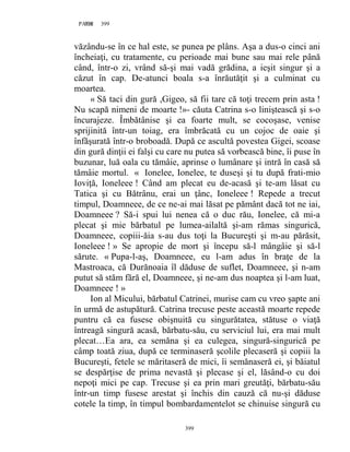 399PAGE 399
399
văzându-se în ce hal este, se punea pe plâns. Aşa a dus-o cinci ani
încheiaţi, cu tratamente, cu perioade mai bune sau mai rele până
când, într-o zi, vrând să-şi mai vadă grădina, a ieşit singur şi a
căzut în cap. De-atunci boala s-a înrăutăţit şi a culminat cu
moartea.
« Să taci din gură ,Gigeo, să fii tare că toţi trecem prin asta !
Nu scapă nimeni de moarte !»- căuta Catrina s-o liniştească şi s-o
încurajeze. Îmbătânise şi ea foarte mult, se cocoşase, venise
sprijinită într-un toiag, era îmbrăcată cu un cojoc de oaie şi
înfăşurată într-o broboadă. După ce ascultă povestea Gigei, scoase
din gură dinţii ei falşi cu care nu putea să vorbească bine, îi puse în
buzunar, luă oala cu tămâie, aprinse o lumânare şi intră în casă să
tămâie mortul. « Ionelee, Ionelee, te duseşi şi tu după frati-mio
Ioviţă, Ioneleee ! Când am plecat eu de-acasă şi te-am lăsat cu
Tatica şi cu Bătrânu, erai un ţânc, Ioneleee ! Repede a trecut
timpul, Doamneee, de ce ne-ai mai lăsat pe pământ dacă tot ne iai,
Doamneee ? Să-i spui lui nenea că o duc rău, Ionelee, că mi-a
plecat şi mie bărbatul pe lumea-ailaltă şi-am rămas singurică,
Doamneee, copiii-ăia s-au dus toţi la Bucureşti şi m-au părăsit,
Ioneleee ! » Se apropie de mort şi începu să-l mângâie şi să-l
sărute. « Pupa-l-aş, Doamneee, eu l-am adus în braţe de la
Mastroaca, că Durănoaia îl dăduse de suflet, Doamneee, şi n-am
putut să stăm fără el, Doamneee, şi ne-am dus noaptea şi l-am luat,
Doamneee ! »
Ion al Micului, bărbatul Catrinei, murise cam cu vreo şapte ani
în urmă de astupătură. Catrina trecuse peste această moarte repede
puntru că ea fusese obişnuită cu singurătatea, stătuse o viaţă
întreagă singură acasă, bărbatu-său, cu serviciul lui, era mai mult
plecat…Ea ara, ea semăna şi ea culegea, singură-singurică pe
câmp toată ziua, după ce terminaseră şcolile plecaseră şi copiii la
Bucureşti, fetele se măritaseră de mici, îi semănaseră ei, şi băiatul
se despărţise de prima nevastă şi plecase şi el, lăsând-o cu doi
nepoţi mici pe cap. Trecuse şi ea prin mari greutăţi, bărbatu-său
într-un timp fusese arestat şi închis din cauză că nu-şi dăduse
cotele la timp, în timpul bombardamentelot se chinuise singură cu
 