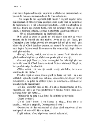 4PAGE 4
4
cine este ; după ea doi copii, unul mic şi altul ceva mai măricel, se
ţineau de fusta ei, smiorcăindu-se de frica soldatului.
-Un soldat la noi la poartă, ţaţă Păuno !- îngână copilul ceva
mai măricel. Îl zărise printre gard pe şosea şi de frică se desprinse
de fusta femeii şi o luă la fugă spre grădină…După el o zbughise şi
cel mic. Păuna îşi scutură fusta, cum fac ţărăncile cănd ies la un
străin, şi roşindu-se toată, slobozi o apostrofă la adresa copiilor :
- Fir-aţi ai Dumnezeului de închinaţi să fiţi !
O fi şeful de post-se gândi ea- mi-aduce cine stie ce veste
proastă de la băieţii ăia din război. Avea şi ea doi flăcăi, pe
Gheorghe şi pe Ioniţă, plecaţi de aproape doi ani şi nu mai ştia
nimic de ei. Când deschise poarta, nu mare-i fu mirarea când se
trezi faţă-n faţă cu Ionel. Îl recunoscu din prima clipă, deşi slăbise
mult şi se urâţise :
-Tu eşti, Ionele, maică, mai să nu te cunosc ?-sări femeia de
gâtul soldatului şi începu să-l sărute pe obrajii lui stacojii.
-Eu sunt, ţaţă Păuno,eu, bine te-am găsit !-o îmbrăţişă şi el cu
lacrimile în ochi. Când femeia se trezi fără cei doi copii lângă ea,
începu să-i strige înnebunită :
-Măăă, măăă, voi n-auziţi, măăă, veniţi, drăibilor, încoa c-a
venit tac-to din război !…
Cei doi copii se uitau printre gard pe furiş să vadă ce e cu
soldatul ; apăru la poartă întâi cel mic, venea sfios, tip-til, pe vârful
picioarelor şi se pitea la spatele femeii şi în urma lui, cel mare se
uita choirâş la necunoscut:
-Ce, nu-i cunoşti? Sunt ai tăi…Fir-aţi ai Dumnezeului să fiţi,
fugiseră, au luat şi ei frica jandarmilor ! hai,mă, veniţi încoa că e
tac-tău a venit din război…
Prima grijă pe care o avu Ionel fu să întrbe de nevastă:
-Gigea ce face ?
-Ce să facă ? Bine ! E cu Stancu la plug… Fata aia e la
şcoală…Ioniţă s-a prăpădit, Dumnezeu să-l ierte !
-Dumnezeu să-l ierte,sărmanul, că zicea când am plecat, că nu
mai apucă să mă vadă! Si aşa a fost…
Copiii stăteau sfioşi si priveau în ochii soldatului.
 