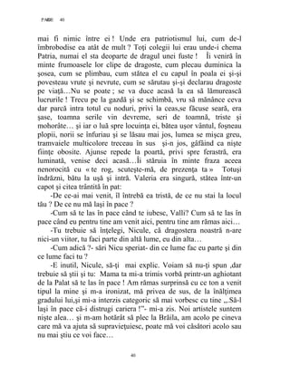 40PAGE 40
40
mai fi nimic între ei ! Unde era patriotismul lui, cum de-l
îmbrobodise ea atât de mult ? Toţi colegii lui erau unde-i chema
Patria, numai el sta deoparte de dragul unei fuste ! Îi veniră în
minte frumoasele lor clipe de dragoste, cum plecau duminica la
şosea, cum se plimbau, cum stătea el cu capul în poala ei şi-şi
povesteau vrute şi nevrute, cum se sărutau şi-şi declarau dragoste
pe viaţă…Nu se poate ; se va duce acasă la ea să lămurească
lucrurile ! Trecu pe la gazdă şi se schimbă, vru să mănânce ceva
dar parcă intra totul cu noduri, privi la ceas,se făcuse seară, era
şase, toamna serile vin devreme, seri de toamnă, triste şi
mohorâte… şi iar o luă spre locuinţa ei, bătea uşor vântul, foşneau
plopii, norii se înfuriau şi se lăsau mai jos, lumea se mişca greu,
tramvaiele multicolore treceau în sus şi-n jos, gâfâind ca nişte
fiinţe obosite. Ajunse repede la poartă, privi spre ferastră, era
luminată, venise deci acasă…Îi stăruia în minte fraza aceea
nenorocită cu « te rog, scuteşte-mă, de prezenţa ta » Totuşi
îndrăzni, bătu la uşă şi intră. Valeria era singură, stătea într-un
capot şi citea trântită în pat:
-De ce-ai mai venit, îl întrebă ea tristă, de ce nu stai la locul
tău ? De ce nu mă laşi în pace ?
-Cum să te las în pace când te iubesc, Valli? Cum să te las în
pace când eu pentru tine am venit aici, pentru tine am rămas aici…
-Tu trebuie să înţelegi, Nicule, că dragostera noastră n-are
nici-un viitor, tu faci parte din altă lume, eu din alta…
-Cum adică ?- sări Nicu speriat- din ce lume fac eu parte şi din
ce lume faci tu ?
-E inutil, Nicule, să-ţi mai explic. Voiam să nu-ţi spun ,dar
trebuie să ştii şi tu: Mama ta mi-a trimis vorbă printr-un aghiotant
de la Palat să te las în pace ! Am rămas surprinsă cu ce ton a venit
tipul la mine şi m-a ironizat, mă privea de sus, de la înălţimea
gradului lui,şi mi-a interzis categoric să mai vorbesc cu tine ,,.Să-l
laşi în pace că-i distrugi cariera !”- mi-a zis. Noi artistele suntem
nişte alea… şi m-am hotărât să plec la Brăila, am acolo pe cineva
care mă va ajuta să supravieţuiesc, poate mă voi căsători acolo sau
nu mai ştiu ce voi face…
 