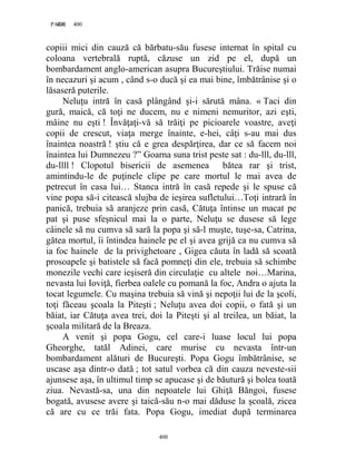 400PAGE 400
400
copiii mici din cauză că bărbatu-său fusese internat în spital cu
coloana vertebrală ruptă, căzuse un zid pe el, după un
bombardament anglo-american asupra Bucureştiului. Trăise numai
în necazuri şi acum , când s-o ducă şi ea mai bine, îmbătrânise şi o
lăsaseră puterile.
Neluţu intră în casă plângând şi-i sărută mâna. « Taci din
gură, maică, că toţi ne ducem, nu e nimeni nemuritor, azi eşti,
mâine nu eşti ! Învăţaţi-vă să trăiţi pe picioarele voastre, aveţi
copii de crescut, viaţa merge înainte, e-hei, câţi s-au mai dus
înaintea noastră ! ştiu că e grea despărţirea, dar ce să facem noi
înaintea lui Dumnezeu ?” Goarna suna trist peste sat : du-lll, du-lll,
du-llll ! Clopotul bisericii de asemenea bătea rar şi trist,
amintindu-le de puţinele clipe pe care mortul le mai avea de
petrecut în casa lui… Stanca intră în casă repede şi le spuse că
vine popa să-i citească slujba de ieşirea sufletului…Toţi intrară în
panică, trebuia să aranjeze prin casă, Cătuţa întinse un macat pe
pat şi puse sfeşnicul mai la o parte, Neluţu se dusese să lege
câinele să nu cumva să sară la popa şi să-l muşte, tuşe-sa, Catrina,
gătea mortul, îi întindea hainele pe el şi avea grijă ca nu cumva să
ia foc hainele de la privighetoare , Gigea căuta în ladă să scoată
prosoapele şi batistele să facă pomneţi din ele, trebuia să schimbe
monezile vechi care ieşiseră din circulaţie cu altele noi…Marina,
nevasta lui Ioviţă, fierbea oalele cu pomană la foc, Andra o ajuta la
tocat legumele. Cu maşina trebuia să vină şi nepoţii lui de la şcoli,
toţi făceau şcoala la Piteşti ; Neluţu avea doi copii, o fată şi un
băiat, iar Cătuţa avea trei, doi la Piteşti şi al treilea, un băiat, la
şcoala militară de la Breaza.
A venit şi popa Gogu, cel care-i luase locul lui popa
Gheorghe, tatăl Adinei, care murise cu nevasta într-un
bombardament alături de Bucureşti. Popa Gogu îmbătrânise, se
uscase aşa dintr-o dată ; tot satul vorbea că din cauza neveste-sii
ajunsese aşa, în ultimul timp se apucase şi de băutură şi bolea toată
ziua. Nevastă-sa, una din nepoatele lui Ghiţă Băngoi, fusese
bogată, avusese avere şi taică-său n-o mai dăduse la şcoală, zicea
că are cu ce trăi fata. Popa Gogu, imediat după terminarea
 
