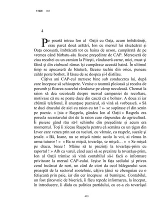 403PAGE 403
403
4
e poartă intrau Ion al Oaţii cu Oaţa, acum îmbătrâniţi,
erau parcă două arătări, Ion cu mersul lui răscăcărat şi
Oaţa cocoşată, îmbrăcată tot cu haina de urson, cumpărată de pe
vremea când bărbatu-său fusese preşedinte de CAP. Merseseră de
ziua recoltei cu un camion la Piteşti, vânduseră carne, mici, must şi
făină şi din ciubucul rămas îşi cumpărase această haină. În ultimul
timp se apucaseră de băutură, făceau rachiu din orice, puneau
zahăr peste borhot, îl lăsau de se dospea şi-l distilau.
Câţiva ani CAP-eul mersese bine sub conducerea lui, după
care începuse să schioapete. Venise o toamnă ploioasă şi recolta de
porumb şi floarea-soarelui rămăsese pe câmp neculeasă. Chemat la
raion să dea socoteală despre mersul campaniei de recoltare,
motivase că nu se poate duce din cauză că e bolnav. A doua zi iar
zbârnâi telefonul, îl anunţase paznicul, să vină să vorbească. « Să
te duci dracului de aici cu raion cu tot ! »- se supărase el din senin
pe paznic. « {sta e Raşpelu, gândea Ion al Oaţii » Raşpelu era
porecla secretarului doi de la raion care răspundea de agricultură.
Îi pusese gând rău să-l schimbe din preşedinte şi acum era
momentul. Toţi îi ziceau Raşpelu pentru că semăna cu un ţigan din
Izvor care venea prin sat cu tuciuri, cu vătraie, cu raşpele, sucale şi
ţesale. « Bă, Ioane, nu se mişcă nimic acolo la voi, ai rămas în
urma tuturor ! » « Ba se mişcă, tovarăşe, se mişcă… » « Se mişcă
pe dracu, breee ! Mâine să te prezinţi la tovarăşu-prim cu
raportul ! » Alb ca varul, când auzi să se prezinte la tovarăşu-prim,
Ion al Oaţii trimise să vină contabilul să-i facă o informare
privitoare la mersul CAP-eului. Ieşise în faţa sediului şi privea
cerul încărcat de nori, un cârd de ciori da ocol bălegarului scos
proaspăt de la sectorul zootehnic, câţiva ţânci se zbenguiau cu o
fetişcană prin paie, iar din cer începuse să burniţeze. Contabilul,
un fost ţârcovnic de biserică, îi făcu repede informarea, la început,
în introducere, îi dădu cu politica partidului, cu ce-a zis tovarăşul
P
 