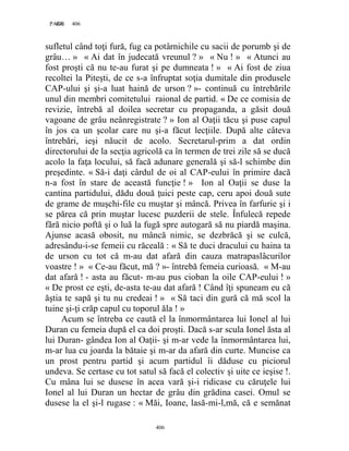 406PAGE 406
406
sufletul când toţi fură, fug ca potârnichile cu sacii de porumb şi de
grâu… » « Ai dat în judecată vreunul ? » « Nu ! » « Atunci au
fost proşti că nu te-au furat şi pe dumneata ! » « Ai fost de ziua
recoltei la Piteşti, de ce s-a înfruptat soţia dumitale din produsele
CAP-ului şi şi-a luat haină de urson ? »- continuă cu întrebările
unul din membri comitetului raional de partid. « De ce comisia de
revizie, întrebă al doilea secretar cu propaganda, a găsit două
vagoane de grâu neânregistrate ? » Ion al Oaţii tăcu şi puse capul
în jos ca un şcolar care nu şi-a făcut lecţiile. După alte câteva
întrebări, ieşi năucit de acolo. Secretarul-prim a dat ordin
directorului de la secţia agricolă ca în termen de trei zile să se ducă
acolo la faţa locului, să facă adunare generală şi să-l schimbe din
preşedinte. « Să-i daţi cârdul de oi al CAP-eului în primire dacă
n-a fost în stare de această funcţie ! » Ion al Oaţii se duse la
cantina partidului, dădu două ţuici peste cap, ceru apoi două sute
de grame de muşchi-file cu muştar şi mâncă. Privea în farfurie şi i
se părea că prin muştar lucesc puzderii de stele. Înfulecă repede
fără nicio poftă şi o luă la fugă spre autogară să nu piardă maşina.
Ajunse acasă obosit, nu mâncă nimic, se dezbrăcă şi se culcă,
adresându-i-se femeii cu răceală : « Să te duci dracului cu haina ta
de urson cu tot că m-au dat afară din cauza matrapaslâcurilor
voastre ! » « Ce-au făcut, mă ? »- întrebă femeia curioasă. « M-au
dat afară ! - asta au făcut- m-au pus cioban la oile CAP-eului ! »
« De prost ce eşti, de-asta te-au dat afară ! Când îţi spuneam eu că
ăştia te sapă şi tu nu credeai ! » « Să taci din gură că mă scol la
tuine şi-ţi crăp capul cu toporul ăla ! »
Acum se întreba ce caută el la înmormântarea lui Ionel al lui
Duran cu femeia după el ca doi proşti. Dacă s-ar scula Ionel ăsta al
lui Duran- gândea Ion al Oaţii- şi m-ar vede la înmormântarea lui,
m-ar lua cu joarda la bătaie şi m-ar da afară din curte. Muncise ca
un prost pentru partid şi acum partidul îi dăduse cu piciorul
undeva. Se certase cu tot satul să facă el colectiv şi uite ce ieşise !.
Cu mâna lui se dusese în acea vară şi-i ridicase cu căruţele lui
Ionel al lui Duran un hectar de grâu din grădina casei. Omul se
dusese la el şi-l rugase : « Măi, Ioane, lasă-mi-l,mă, că e semănat
 