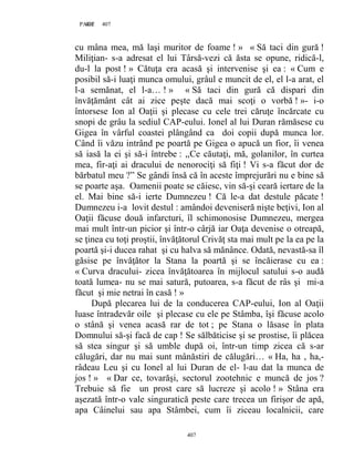 407PAGE 407
407
cu mâna mea, mă laşi muritor de foame ! » « Să taci din gură !
Miliţian- s-a adresat el lui Târsă-vezi că ăsta se opune, ridică-l,
du-l la post ! » Cătuţa era acasă şi intervenise şi ea : « Cum e
posibil să-i luaţi munca omului, grâul e muncit de el, el l-a arat, el
l-a semănat, el l-a… ! » « Să taci din gură că dispari din
învăţământ cât ai zice peşte dacă mai scoţi o vorbă ! »- i-o
întorsese Ion al Oaţii şi plecase cu cele trei căruţe încărcate cu
snopi de grâu la sediul CAP-eului. Ionel al lui Duran rămăsese cu
Gigea în vârful coastei plângând ca doi copii după munca lor.
Când îi văzu intrând pe poartă pe Gigea o apucă un fior, îi venea
să iasă la ei şi să-i întrebe : ,,Ce căutaţi, mă, golanilor, în curtea
mea, fir-aţi ai dracului de nenorociţi să fiţi ! Vi s-a făcut dor de
bărbatul meu ?” Se gândi însă că în aceste împrejurări nu e bine să
se poarte aşa. Oamenii poate se căiesc, vin să-şi ceară iertare de la
el. Mai bine să-i ierte Dumnezeu ! Că le-a dat destule păcate !
Dumnezeu i-a lovit destul : amândoi deveniseră nişte beţivi, Ion al
Oaţii făcuse două infarcturi, îl schimonosise Dumnezeu, mergea
mai mult într-un picior şi într-o cârjă iar Oaţa devenise o otreapă,
se ţinea cu toţi proştii, învăţătorul Crivăţ sta mai mult pe la ea pe la
poartă şi-i ducea rahat şi cu halva să mănânce. Odată, nevastă-sa îl
găsise pe învăţător la Stana la poartă şi se încăierase cu ea :
« Curva dracului- zicea învăţătoarea în mijlocul satului s-o audă
toată lumea- nu se mai satură, putoarea, s-a făcut de râs şi mi-a
făcut şi mie netrai în casă ! »
După plecarea lui de la conducerea CAP-eului, Ion al Oaţii
luase întradevăr oile şi plecase cu ele pe Stâmba, îşi făcuse acolo
o stână şi venea acasă rar de tot ; pe Stana o lăsase în plata
Domnului să-şi facă de cap ! Se sălbăticise şi se prostise, îi plăcea
să stea singur şi să umble după oi, într-un timp zicea că s-ar
călugări, dar nu mai sunt mânăstiri de călugări… « Ha, ha , ha,-
râdeau Leu şi cu Ionel al lui Duran de el- l-au dat la munca de
jos ! » « Dar ce, tovarăşi, sectorul zootehnic e muncă de jos ?
Trebuie să fie un prost care să lucreze şi acolo ! » Stâna era
aşezată într-o vale singuratică peste care trecea un firişor de apă,
apa Câinelui sau apa Stâmbei, cum îi ziceau localnicii, care
 