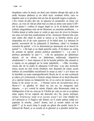 408PAGE 408
408
despărţea valea în două, un deal care răsărea abrupt din apă şi de
unde începea pădurea şi un altul teşit, semănat trifoi, care se
depărta uşor şi se pierdea într-un lan de porumb negru ca păcura…
« Eu visam să plec din sat- le spusese el oamenilor -şi chiar voi
pleca ; aş vrea să văd pe altul mai cu moţ ca mine care pune CAP-
eul la punct !- vorbea el singur după oi- şi în al doilea rând îmi
trebuia singurătatea asta să-mi lămuresc eu anumite probleme… »
Umbra deasă şi iarba mare şi verde şi apa rece de izvor în liniştea
aia erau cel mai bun medicament al lui. Aruncase fluierul din care
mai cânta din când în când şi sarica şi se întreba mereu şi-şi
răspundea tot el de cum ajunsese el în halul ăsta. La intrarea în
partid, secretarul de la judeţeană îl întrebase, când i-a înmânat
carnetul de partid : « Ce te determină pe dumneata să te înscrii în
partid ? » « Să lupt şi eu după puterile mele- îl învăţase un coleg
de armată să spună- pentru politica partidului ! » « şi care e
politica partidului la sate ? » « Să ne sprijunim pe ţărănimea
săracă, să ne aliem cu ţărănimea mijlocaşă, împotriva
chiaburimii ! » Asta reţinuse el de la lecţiile politice din armată şi
o repeta ca un papagal pe la toate adunările… « Băi, tovarăşe,
zisese ăla de la judeţ la adunarea CAP-ului- s-au dus lozincile
astea, acum nu mai avem chiaburi, nici duşmani de clasă, acum
trebuie să consolidăm socialismul la oraşe şi sate ! » şi-l luase iar
la întrebări cu toate matrapaslâcurile făcute de el, se mai sculaseră
şi câţiva şi-l criticaseră, o femeie striga întruna să se ducă dracului
că a speriat lumea cu tâmpeniile lui, el cu curva de muiere-sa, cu
haina ei de urson cu tot… « Numai curva de nevastă-mea mi-a
făcut-o !- se gândea el- dacă nu era ea, eu mergeam mai
departe… » şi-i veniră în minte clipele alea blestemate când se
îndrăgostise el de ea, erau pe la Văcării pe vale cu caii şi ea păştea
nişte capre, fi-i-ar caprele ale dracului să-i fie, jucau ineluşul,
ineluş/ învârtecuş/ unde te-ai ascuns acuşi ? şi-i vine rândul lui
să-l pitească şi i-l bagă-n sân Stanei, ea îi simte palma caldă şi-i
şopteşte la ureche, ,,lasă-l ,Ioane, aici şi scoate mâna că mă
gâdil !”, şi în acest timp îi scapă un ghem din poală, lucra la o
mânecă de flanel, şi se scoală să ia ghemul şi a pierdut inelul lui.
 