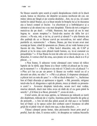409PAGE 409
409
Se lăsase soarele spre seară şi copiii despiedecau vitele să le ducă
acasă, lunca se răcorise, de departe se-auzea nechezat de cai, un
mânz sărea pe lângă ei pe coama dealului…Ion, nu şi nu, să caute
inelul în sânul Stanei, ea s-a lăsat moale în braţele lui şi în răcoarea
aia a luncii corpul ei încins l-a electrizat şi a îmbrăţişat-o şi a
sărutat-o şi de-atunci nu s-au mai despărţit. Târziu de tot a strigat-o
maică-sa de pe deal : « Făăă, Stanooo, hai acasă că nu le mai
îngraş tu acum noaptea ! » Taică-său auzise de idila lor şi-i
zisese : « Pe-aia, mă, o iai tu, şi curvă şi săracă ? » ştia femeia aia
din şedinţă de ce o făcuse curvă pe nevastă-sa, tot satul aflase
purtările ei, nenorocita ! « Stano, Stano, pe tine te-am avut mai
scump pe lume, când îţi spuneam eu ,Stano, că ne vede lumea şi ne
facem de râs, Stano ! » « Mai lasă-l dracului, mă, de CAP şi
pleacă şi tu la oraş cum pleacă toată lumea, ce, te-ai cununat cu
preşedinţia ? »- îl lua Stana la rost de câte ori o învinuia pe ea. « A
dracului, îi venise chef de oraş, acu poate să se ducă, dacă n-o fi şi
plecat… »
« Nea Ioane, îi adusese veste căruţaşul care venea să ridice
laptele de la târlă, ţaţa Stana ţi-a lăsat vorbă că pleacă pe la oraş
pe la neamuri ! » « Să plece-n aia mă-sii ! Când a zis că pleacă ? »
« Plec şi-l las ca pe un prost- îi lăsase ea vorbă- traiul cu el a
devenit un chin, nu alta ! » « Păi a şi plecat, îi răspunse căruţaşul,
a plecat ieri cu rata de şase ! » « Să se ducă dracului ! »_ încheiase
Ion al Oaţii discuţia şi aprinsese o ţigară. « Bă, prostule, strigase
taică-său la el, dragostea e apă de ploaie, trece şi rămâi cu proasta-
n casă ! » Avusese dreptate taică-său, acum nu-l mai vedea,
murise demult, dacă mai trăia avea să râdă de el cu gura până la
urechi ! ,,Că bine ţi-a făcut, prostule !”, avea să zică…
Cerul senin, de un roşu aprins, se întuneca pe măsură ce norii
din depărtare, ridicaţi de o vijelie, înaintau peste lanurile de grâu şi
de porumb… « Am să mă duc până acasă să văd aşa e- se hotărâ
Ion al Oaţii- şi le spuse celor doi ciobani care-l însoţeau să aibă
grijă de oi până vine el- dacă este aşa, o dau dracului… »
Tăiase câmpul peste hotar, târa picioarele încet prin praf şi
praful, luat de vânt, îi scotea ochii ; în dreaptea se vedeau becurile
 