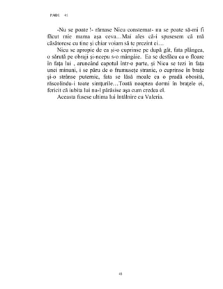 41PAGE 41
41
-Nu se poate !- rămase Nicu consternat- nu se poate să-mi fi
făcut mie mama aşa ceva…Mai ales că-i spusesem că mă
căsătoresc cu tine şi chiar voiam să te prezint ei…
Nicu se apropie de ea şi-o cuprinse pe după gât, fata plângea,
o sărută pe obraji şi-ncepu s-o mângâie. Ea se desfăcu ca o floare
în faţa lui , aruncând capotul într-o parte, şi Nicu se tezi în faţa
unei minuni, i se păru de o frumuseţe stranie, o cuprinse în braţe
şi-o strânse puternic, fata se lăsă moale ca o pradă obosită,
răscolindu-i toate simţurile…Toată noaptea dormi în braţele ei,
fericit că iubita lui nu-l părăsise aşa cum credea el.
Aceasta fusese ultima lui întâlnire cu Valeria.
 