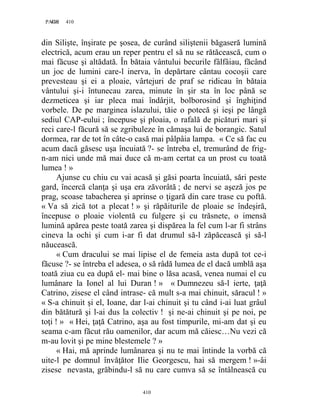 410PAGE 410
410
din Silişte, înşirate pe şosea, de curând siliştenii băgaseră lumină
electrică, acum erau un reper pentru el să nu se rătăcească, cum o
mai făcuse şi altădată. În bătaia vântului becurile fâlfâiau, făcând
un joc de lumini care-l inerva, în depărtare cântau cocoşii care
prevesteau şi ei a ploaie, vârtejuri de praf se ridicau în bătaia
vântului şi-i întunecau zarea, minute în şir sta în loc până se
dezmeticea şi iar pleca mai îndârjit, bolborosind şi înghiţind
vorbele. De pe marginea islazului, tăie o potecă şi ieşi pe lângă
sediul CAP-eului ; începuse şi ploaia, o rafală de picături mari şi
reci care-l făcură să se zgribuleze în cămaşa lui de borangic. Satul
dormea, rar de tot în câte-o casă mai pâlpâia lampa. « Ce să fac eu
acum dacă găsesc uşa încuiată ?- se întreba el, tremurând de frig-
n-am nici unde mă mai duce că m-am certat ca un prost cu toată
lumea ! »
Ajunse cu chiu cu vai acasă şi găsi poarta încuiată, sări peste
gard, încercă clanţa şi uşa era zăvorâtă ; de nervi se aşeză jos pe
prag, scoase tabacherea şi aprinse o ţigară din care trase cu poftă.
« Va să zică tot a plecat ! » şi răpăiturile de ploaie se îndeşiră,
începuse o ploaie violentă cu fulgere şi cu trăsnete, o imensă
lumină apărea peste toată zarea şi dispărea la fel cum l-ar fi strâns
cineva la ochi şi cum i-ar fi dat drumul să-l zăpăcească şi să-l
năucească.
« Cum dracului se mai lipise el de femeia asta după tot ce-i
făcuse ?- se întreba el adesea, o să râdă lumea de el dacă umblă aşa
toată ziua cu ea după el- mai bine o lăsa acasă, venea numai el cu
lumânare la Ionel al lui Duran ! » « Dumnezeu să-l ierte, ţaţă
Catrino, zisese el când intrase- că mult s-a mai chinuit, săracul ! »
« S-a chinuit şi el, Ioane, dar l-ai chinuit şi tu când i-ai luat grâul
din bătătură şi l-ai dus la colectiv ! şi ne-ai chinuit şi pe noi, pe
toţi ! » « Hei, ţaţă Catrino, aşa au fost timpurile, mi-am dat şi eu
seama c-am făcut rău oamenilor, dar acum mă căiesc…Nu vezi că
m-au lovit şi pe mine blestemele ? »
« Hai, mă aprinde lumânarea şi nu te mai întinde la vorbă că
uite-l pe domnul învăţător Ilie Georgescu, hai să mergem ! »-âi
zisese nevasta, grăbindu-l să nu care cumva să se întâlnească cu
 