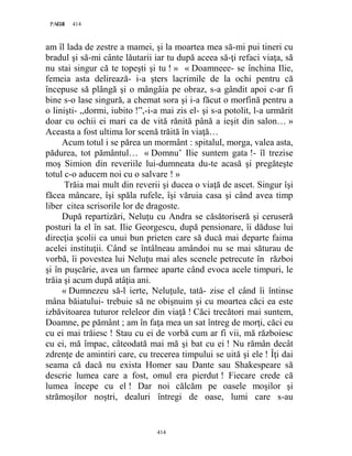 414PAGE 414
414
am îl lada de zestre a mamei, şi la moartea mea să-mi pui tineri cu
bradul şi să-mi cânte lăutarii iar tu după aceea să-ţi refaci viaţa, să
nu stai singur că te topeşti şi tu ! » « Doamneee- se închina Ilie,
femeia asta delirează- i-a şters lacrimile de la ochi pentru că
începuse să plângă şi o mângâia pe obraz, s-a gândit apoi c-ar fi
bine s-o lase singură, a chemat sora şi i-a făcut o morfină pentru a
o linişti- ,,dormi, iubito !”,-i-a mai zis el- şi s-a potolit, l-a urmărit
doar cu ochii ei mari ca de vită rănită până a ieşit din salon… »
Aceasta a fost ultima lor scenă trăită în viaţă…
Acum totul i se părea un mormânt : spitalul, morga, valea asta,
pădurea, tot pământul… « Domnu’ Ilie suntem gata !- îl trezise
moş Simion din reveriile lui-dumneata du-te acasă şi pregăteşte
totul c-o aducem noi cu o salvare ! »
Trăia mai mult din reverii şi ducea o viaţă de ascet. Singur îşi
făcea mâncare, îşi spăla rufele, îşi văruia casa şi când avea timp
liber citea scrisorile lor de dragoste.
După repartizări, Neluţu cu Andra se căsătoriseră şi ceruseră
posturi la el în sat. Ilie Georgescu, după pensionare, îi dăduse lui
direcţia şcolii ca unui bun prieten care să ducă mai departe faima
acelei instituţii. Când se întâlneau amândoi nu se mai săturau de
vorbă, îi povestea lui Neluţu mai ales scenele petrecute în război
şi în puşcărie, avea un farmec aparte când evoca acele timpuri, le
trăia şi acum după atâţia ani.
« Dumnezeu să-l ierte, Neluţule, tată- zise el când îi întinse
mâna băiatului- trebuie să ne obişnuim şi cu moartea căci ea este
izbăvitoarea tuturor releleor din viaţă ! Căci trecători mai suntem,
Doamne, pe pământ ; am în faţa mea un sat întreg de morţi, căci eu
cu ei mai trăiesc ! Stau cu ei de vorbă cum ar fi vii, mă războiesc
cu ei, mă împac, câteodată mai mă şi bat cu ei ! Nu rămân decât
zdrenţe de amintiri care, cu trecerea timpului se uită şi ele ! Îţi dai
seama că dacă nu exista Homer sau Dante sau Shakespeare să
descrie lumea care a fost, omul era pierdut ! Fiecare crede că
lumea începe cu el ! Dar noi călcăm pe oasele moşilor şi
strămoşilor noştri, dealuri întregi de oase, lumi care s-au
 