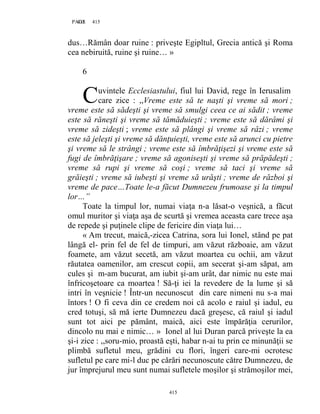 415PAGE 415
415
dus…Rămân doar ruine : priveşte Egipltul, Grecia antică şi Roma
cea nebiruită, ruine şi ruine… »
6
uvintele Ecclesiastului, fiul lui David, rege în Ierusalim
care zice : ,,Vreme este să te naşti şi vreme să mori ;
vreme este să sădeşti şi vreme să smulgi ceea ce ai sădit ; vreme
este să răneşti şi vreme să tămăduieşti ; vreme este să dărâmi şi
vreme să zideşti ; vreme este să plângi şi vreme să râzi ; vreme
este să jeleşti şi vreme să dănţuieşti, vreme este să arunci cu pietre
şi vreme să le strângi ; vreme este să îmbrăţişezi şi vreme este să
fugi de îmbrăţişare ; vreme să agoniseşti şi vreme să prăpădeşti ;
vreme să rupi şi vreme să coşi ; vreme să taci şi vreme să
grăieşti ; vreme să iubeşti şi vreme să urăşti ; vreme de război şi
vreme de pace…Toate le-a făcut Dumnezeu frumoase şi la timpul
lor…”
Toate la timpul lor, numai viaţa n-a lăsat-o veşnică, a făcut
omul muritor şi viaţa aşa de scurtă şi vremea aceasta care trece aşa
de repede şi puţinele clipe de fericire din viaţa lui…
« Am trecut, maică,-zicea Catrina, sora lui Ionel, stând pe pat
lângă el- prin fel de fel de timpuri, am văzut războaie, am văzut
foamete, am văzut secetă, am văzut moartea cu ochii, am văzut
răutatea oamenilor, am crescut copii, am secerat şi-am săpat, am
cules şi m-am bucurat, am iubit şi-am urât, dar nimic nu este mai
înfricoşetoare ca moartea ! Să-ţi iei la revedere de la lume şi să
intri în veşnicie ! Într-un necunoscut din care nimeni nu s-a mai
întors ! O fi ceva din ce credem noi că acolo e raiul şi iadul, eu
cred totuşi, să mă ierte Dumnezeu dacă greşesc, că raiul şi iadul
sunt tot aici pe pământ, maică, aici este împărăţia cerurilor,
dincolo nu mai e nimic… » Ionel al lui Duran parcă priveşte la ea
şi-i zice : ,,soru-mio, proastă eşti, habar n-ai tu prin ce minunăţii se
plimbă sufletul meu, grădini cu flori, îngeri care-mi ocrotesc
sufletul pe care mi-l duc pe cărări necunoscute către Dumnezeu, de
jur împrejurul meu sunt numai sufletele moşilor şi strămoşilor mei,
C
 