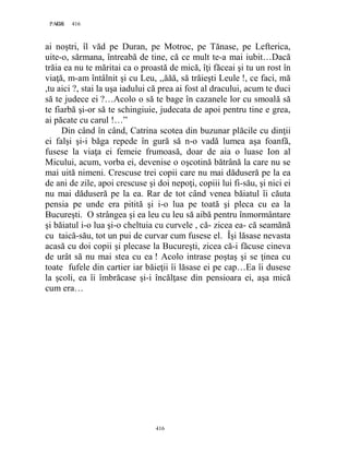 416PAGE 416
416
ai noştri, îl văd pe Duran, pe Motroc, pe Tănase, pe Lefterica,
uite-o, sărmana, întreabă de tine, că ce mult te-a mai iubit…Dacă
trăia ea nu te măritai ca o proastă de mică, îţi făceai şi tu un rost în
viaţă, m-am întâlnit şi cu Leu, ,,ăăă, să trăieşti Leule !, ce faci, mă
,tu aici ?, stai la uşa iadului că prea ai fost al dracului, acum te duci
să te judece ei ?…Acolo o să te bage în cazanele lor cu smoală să
te fiarbă şi-or să te schingiuie, judecata de apoi pentru tine e grea,
ai păcate cu carul !…”
Din când în când, Catrina scotea din buzunar plăcile cu dinţii
ei falşi şi-i băga repede în gură să n-o vadă lumea aşa foanfă,
fusese la viaţa ei femeie frumoasă, doar de aia o luase Ion al
Micului, acum, vorba ei, devenise o oşcotină bătrână la care nu se
mai uită nimeni. Crescuse trei copii care nu mai dăduseră pe la ea
de ani de zile, apoi crescuse şi doi nepoţi, copiii lui fi-său, şi nici ei
nu mai dăduseră pe la ea. Rar de tot când venea băiatul îi căuta
pensia pe unde era pitită şi i-o lua pe toată şi pleca cu ea la
Bucureşti. O strângea şi ea leu cu leu să aibă pentru înmormântare
şi băiatul i-o lua şi-o cheltuia cu curvele , că- zicea ea- că seamănă
cu taică-său, tot un pui de curvar cum fusese el. Îşi lăsase nevasta
acasă cu doi copii şi plecase la Bucureşti, zicea că-i făcuse cineva
de urât să nu mai stea cu ea ! Acolo intrase poştaş şi se ţinea cu
toate fufele din cartier iar băieţii îi lăsase ei pe cap…Ea îi dusese
la şcoli, ea îi îmbrăcase şi-i încălţase din pensioara ei, aşa mică
cum era…
 