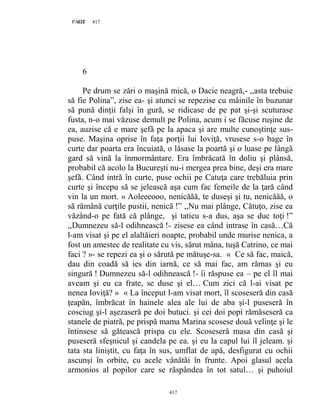 417PAGE 417
417
6
Pe drum se zări o maşină mică, o Dacie neagră,- ,,asta trebuie
să fie Polina”, zise ea- şi atunci se repezise cu mâinile în buzunar
să pună dinţii falşi în gură, se ridicase de pe pat şi-şi scuturase
fusta, n-o mai văzuse demult pe Polina, acum i se făcuse ruşine de
ea, auzise că e mare şefă pe la apaca şi are multe cunoştinţe sus-
puse. Maşina oprise în faţa porţii lui Ioviţă, vrusese s-o bage în
curte dar poarta era încuiată, o lăsase la poartă şi o luase pe lângă
gard să vină la înmormântare. Era îmbrăcată în doliu şi plânsă,
probabil că acolo la Bucureşti nu-i mergea prea bine, deşi era mare
şefă. Când intră în curte, puse ochii pe Catuţa care trebăluia prin
curte şi începu să se jelească aşa cum fac femeile de la ţară când
vin la un mort. « Aoleeeooo, nenicăăă, te duseşi şi tu, nenicăăă, o
să rămână curţile pustii, nenică !” ,,Nu mai plânge, Cătuţo, zise ea
văzând-o pe fată că plânge, şi taticu s-a dus, aşa se duc toţi !”
,,Dumnezeu să-l odihnească !- zisese ea când intrase în casă…Că
l-am visat şi pe el alaltăieri noapte, probabil unde murise nenica, a
fost un amestec de realitate cu vis, sărut mâna, tuşă Catrino, ce mai
faci ? »- se repezi ea şi o sărută pe mătuşe-sa. « Ce să fac, maică,
dau din coadă să ies din iarnă, ce să mai fac, am rămas şi eu
singură ! Dumnezeu să-l odihnească !- îi răspuse ea – pe el îl mai
aveam şi eu ca frate, se duse şi el… Cum zici că l-ai visat pe
nenea Ioviţă? » « La început l-am visat mort, îl scoseseră din casă
ţeapăn, îmbrăcat în hainele alea ale lui de aba şi-l puseseră în
cosciug şi-l aşezaseră pe doi butuci. şi cei doi popi rămăseseră ca
stanele de piatră, pe prispă mama Marina scosese două velinţe şi le
întinsese să gătească prispa cu ele. Scoseseră masa din casă şi
puseseră sfeşnicul şi candela pe ea. şi eu la capul lui îl jeleam. şi
tata sta liniştit, cu faţa în sus, umflat de apă, desfigurat cu ochii
ascunşi în orbite, cu acele vânătăi în frunte. Apoi glasul acela
armonios al popilor care se răspândea în tot satul… şi puhoiul
 