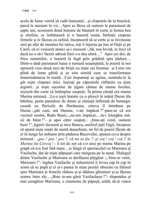 418PAGE 418
418
acela de lume venită să vadă înnecatul…şi clopotele de la biserică,
parcă le auzeam în vis…Apoi se făcea că suntem la parastasul de
şapte ani, scosesem două butoaie de băutură în curte şi lumea bea
şi chefuia, se îmbătaseră şi o luaseră razna, bărbaţii ciupeau
femeile şi le făceau cu ochiul, începuseră să se certe şi se învinuiau
unii pe alţii de moartea lui taticu, toţi îi înjurau pe Ion al Oaţii şi pe
Carol, că ei veniseră atunci şi-i ziseseră :,,bă, nea Ioviţă, te treci că
dacă nu o să-i facem adresă fetei s-o dea afară…” Apoi cei doi, de
frica oamenilor, o luaseră la fugă prin grădină spre pădure…
Dintr-o dată parastasul luase o turnură neaşteptată, la poartă la noi
opriseră vreo două zeci de brişti cu nişte cai frumoşi şi Linia era
plină de lume gătită şi se uita uimită cum se transformase
înmormântarea în nuntă…Caii înspumaţi se agitau, sunându-le la
gât nişte clopoţei mici, înşiraţi pe căpestrele căftănite cu ţinte
argintii…şi nişte oşcotine de ţigani cântau de mama focului,
ieşiseră din curte să întâmpine oaspeţii. În prima căruţă era mama
Marina mireasă…Le-a ieşit înainte cu o ploscă în mână Duran ăla
bătrânu, purta pantaloni de dimie şi cămaşă înflorată de borangic
cusută cu floricele de Durănoaia, cineva îl întrebase pe
Duran :,,păi cum, mă Durane, v-aţi împăcat ?”-pare-se că era
vecinul nostru, Radu Banii,-,,ne-am împăcat,…tu-i leturghia mă-
sii de băiat !”- şi apoi către oaspeţi : ,,bine-aţi venit, oameni
buni !”, ţiganii tăcuseră şi nica Stancu, unchiul ţaţii Gigii, începuse
să spună nişte oraţii de nuntă deşuchiate, un fel de poezii făcute de
el în lunga lui nebunie prin pădurea Bucovului, spunea ceva despre
mireasă : ,,poc ! poc ! poc !/ că nu ia foc !/ şi coţ ! coţ ! coţ !/ la
Marina lui Corcoţ ! - îi tot da zor că s-o urce pe mama Marina pe
grapă că n-a fost fată mare…şi lângă el spectacolul cu Marioara şi
Vasilache, dat de nişte păpuşari care mergeau pe la nunţi. Dialogul
dintre Vasilache şi Marioara se desfăşura piţigăiat :,, bine-ai venit,
Marioaro !”- îngâna Vasilache şi mânuitorul îi lovea cap în cap în
semn că se pupă şi ei şi-i punea în nişte poziţii obscene cu falusul
spre Marioara şi femeile râdeau şi-şi dădeau ghionturi şi-şi făceau
semne între ele…,,Bine te-am găsit Vasilacheee !”- răspundea şi
mai caraghios Marioara, o znamenie de păpuşă, urâtă, de-ţi venea
 