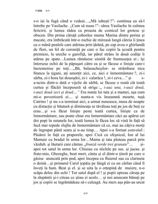 419PAGE 419
419
s-o iai la fugă când o vedeai…,,Mă iubeşti ?”- continua ea să-l
întrebe pe Vasilache. ,,Cum să nuuu !”- sărea Vasilache în culmea
fericirii. şi lumea râdea ca proasta de comicul lor grotesc şi
obscen. Din prima căruţă coborâse mama Marina dintre perine şi
macate, era îmbrăcată într-o rochie de mireasă lungă căreia îi ţinea
cu o mână poalele care atârnau prin ţărână, pe cap avea o ghirlandă
de flori, un fel de coroniţă pe care o fac copiii la şcoală pentru
premiere, la ureche o garofiţă, iar părul strâns în două codiţe îi
atârna pe spate…Lumea rămăsese uimită de frumuseţea ei ; îşi
întorsese ochii de la păpuşari către ea şi se făcuse o linişte care-i
încremenise pe toţi…,,Bă, balaoacheşilor- se strâmbase nica
Stancu la ţigani, aţi amorţit aici, ce, aici e înmormântare ?, zi-i
sârba, zi-i hora lui douoşdoi, zi-i calarâca !, zi-i ceva…” şi s-
a-ncins dintr-o dată o vijelie de sârbă, se făcuse o roată cât toată
curtea şi flăcăii începuseră să strige :,, i-auz una, i-auzi două,
i-auzi două zeci şi două…” Era nunta lui tata şi a mamei, aşa cum
mi-o povestiseră ei… şi nunta-n vis înseamnă moarte, tuşă
Catrino ! şi nu s-a terminat aici, a urmat nuneasca, masa de noapte
cu distacţie şi băutură şi dimineaţa se tăvăleau toţi pe jos de beţi ce
erau…şi s-a făcut linişte peste toată curtea, linişte ca de
înmormântare, sau poate chiar era înmormântare căci au apărut cei
doi popi în sutanele lor, toată lumea le făcea loc să vină în faţă să
facă mai repede slujba de înmormântare că ce, mai au câţiva morţi
de îngropat până seara şi n-au timp… Apoi s-a format convoiul :
Păsăroi în faţă cu praporele, apoi Cică cu sfeşnicul, Ion al lui
Mamaie cu bradul în urma lor…Mama şi tata pluteau parcă prin
văzduh. şi lăutarii care cântau ,,frunză verde trei granate”… şi-
apoi tot satul în urma lor. Chiuiau cu sticlele pe sus. şi jucau. şi
frate-mio, Gheorghe, beat mort, cânta şi el dintr-o ţiteră pe care o
găsise aruncată prin pod, apoi începea cu fluierul sau cu clarineta
o doină…şi primarul Carol ţopăia pe lângă ei ca un cârlan când îl
înveţi la ham. Beat şi el. şi se uita la o orţopină de muiere, n-o
scăpa deloc din ochi ! Tot satul după el ! şi popii opreau căruţa pe
la răspântii şi-i citeau ce ştiau ei acolo… şi noi aruncam bănuţi pe
jos şi copiii se îngrămădeau să-i culeagă. Au mers aşa pân-au urcat
 