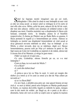 42PAGE 42
42
9
atul îşi îngropa morţii imaginari sau pe cei reali,
plângându-i. Din când în când se mai întâmplâ să mai vină
şi câte un ostaş acasă şi atunci satul se strângea la el în curte să
mai afle câte ceva. Milea, şeful de post, aducea fel de fel de veşti,
dar mai ales aducea ordine care anunţau că soldatul cutare e dat
dispărut sau mort. Familia mortului sau a dispărutului îi făcea cele
lumeşti, comanda sicriu la tâmplar, punea în el boarfele
respectivului, îl chema pe Păsăroi sau pe Radu Belu cu goarna, îi
făcea pomană în regulă şi o înmormântare pe cinste. Adesea se
întâmpla ca mortul sau dispărutul înmormântat să vină acasă şi
să-şi găsească nevasta măritată cu altul. Aşa se întâmpă şi cu
Mielu, a cărui nevastă, deşi nu se măritase, după ce-i făcuse
înmormântarea, pusese ochi pe Niţu şi-l atrăsese în patul ei. De
fapt ieşise pe Linie tot Lisăndriţa cu nepotul ei de mână, căruia toţi
îi ziceau Ion al lui Mamaie, şi striga în gura mare :
-Făăă !,ia ieşiţi să vă spui una…
-Ce este, Lisăndriţo, săreau femeile pe ea, ce s-a mai
întâmplat ?
-Cum ce,faaa, tu n-ai auzit de Mielu ?
-Ce-a făcut?
-A venit din război,faaa!
-şi ?
-A prins-o pe-a lui cu Niţu în casă. A venit azi noapte din
război şi-a intrat şi el în casă ca omul şi-a dat de Niţu călare pe
nevastă-sa !
-şi ce i-a făcut,făăă?
-Ce să-i facă, o plimbă ursu prin sat- mai apucă femeia să mai
zică şi se auzi şi alaiul, parcă urca Golgota cu Mariţa goală-puşcă
în frunte, cu ruşinea dezvelită, legată cu mâinile la spate, mergea
cam la doi metri de soldat ; pe lângă ea, de o parte şi de alta a
drumului, lume cât vezi cu ochii şi copiii care se zgâiau la ruşinea
S
 
