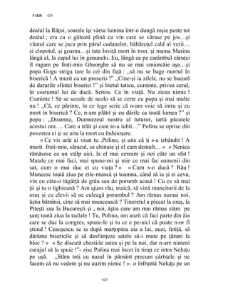 420PAGE 420
420
dealul la Răţoi, soarele îşi vărsa lumina într-o dungă roşie peste tot
dealul ; era ca o găleată plină cu vin care se vărase pe jos…şi
vântul care se juca prin părul codanelor, băltăreţul cald al verii…
şi clopotul, şi goarna…şi tata Ioviţă mort în tron. şi mama Marina
lângă el, la capul lui în genunchi. Eu, lângă ea pe carâmbul căruţei
îl rugam pe frati-mio Gheorghe să nu se mai smiorcăie aşa…şi
popa Gogu striga tare la cei din faţă : ,,să nu se bage mortul în
biserică ! A murit ca un proscris !” ,,Cine-şi ia zilele, nu se bucură
de darurile sfintei biserici !” şi bietul taticu, cuminte, privea cerul,
în costumul lui de ducă. Serios. Ca în viaţă. Nu zicea nimic !
Cuminte ! Să se scoale de acolo să se certe cu popa şi mai multe
nu ! ,,Că, ce părinte, în ce lege scrie că n-am voie să intru şi eu
mort în biserică ? Ce, n-am plătit şi eu dările ca toată lumea ?” şi
popa : ,,Doamne, Dumnezeul nostru al tuturor, iartă păcatele
acestui om…. Care a trăit şi care te-a iubit…” Polina se oprise din
povestea ei şi se uita la mort cu înduioşare.
« Ce vis urât ai visat tu ,Polino, şi uite că ţi s-a izbândit ! A
murit frati-mio, săracul, se chinuie şi el cam demult… » « Nenica
rămăsese ca un stâlp aici, la el mai ceream şi noi câte un sfat !
Matale ce mai faci, mai spune-mi şi mie ce mai fac oamenii din
sat, cum o mai duc ei cu viaţa ? » « Cum s-o ducă ? Rău !
Muncesc toată ziua pe zile-muncă şi toamna, când să ia şi ei ceva,
vin cu câte-o tăgârţă de grâu sau de porumb acasă ! Cu ce să mai
ţii şi tu o lighioană ? Am ajuns rău, maică, să vină muncitorii de la
oraş şi cu elevii să ne culeagă porumbul ? Am rămas numai noi,
ăştia bătrânii, cine să mai muncească ? Tineretul a plecat la oraş, la
Piteşti sau la Bucureşti şi , noi, ăştia care am mai rămas stăm pe
şanţ toată ziua la taclale ! Tu, Polino, am auzit că faci parte din ăia
care se duc la congres, spune-le şi tu ce e pe-aici că poate n-or fi
ştiind ! Ceauşescu se ia după marţopina aia a lui, auzi, fetiţă, să
dărâme bisericile şi să desfiinţeze satele să-i mute pe ţărani la
bloc ? » « Se discută chestiile astea şi pe la noi, dar n-are nimeni
curajul să la spuie !”- zise Polina mai încet în timp ce intra Neluţu
pe uşă. ,,Stăm toţi cu nasul în pământ precum cârtiţele şi ne
facem că nu vedem şi nu auzim nimic ! »- o înfruntă Neluţu pe un
 
