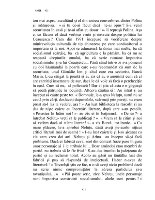 421PAGE 421
421
ton mai aspru, ascultând şi el din antreu convorbirea dintre Polina
şi mătuşe-sa. « şi tu ce-ai făcut dacă te-ai opus ? |i-a venit
securitatea în casă şi te-ai aflat cu dosar ! »- îi reproşă Polina. Aşa
e, ce făcuse el dacă vorbise vrute şi nevrute despre politica lui
Ceauşescu ? Cam din 1971 începuse să vocifereze despre
minirevoluţia culturală de tip chinezesc pe care conducătorul o
importase şi la noi. Apoi se adunaseră la dosar mai multe, ba că
socialismul scârţâie, ba că agricultura e la pământ, ba că nu se
respectă drepturile omului, ba că scrie romane împotriva
socialismului şi-a lui Ceauşescu... Până când într-o zi s-a pomenit
cu doi hăşmăndăi la poartă care s-au recomandat că sunt de la
securitate, unul Gămălie Ion şi altul care era sectorist, Burcă
Marin. L-au strigat la poartă şi au zis că au o anonimă cum că el
are cantităţi însemnate de aur, dacă le dă voie să facă o percheziţie
în casă. Cum să nu, să poftească ! Dar el ştia că asta e o gogoaşă
să poată pătrunde în locuinţă. Altceva căutau ei ! Au intrat şi au
început să caute peste tot. « Domnule, le-a spus Neluţu, aurul nu se
caută prin cărţi, desfaceţi duşumelele, scârmaţi prin pereţi, nu eram
prost să-l las la vedere, aşa ! » Au luat biblioteca la răscolit şi au
dat de nişte caiete cu încercări literare, după care s-au potolit.
« Pe-astea le luăm noi ! »- au zis ei în batjocură. « De ce ?- a
întrebat Neluţu- vreţi să le publicaţi ? » « Vrem să le citim şi noi
să vedem dacă ai talent literar ! »- a zis Burcă tot ironic. « Cu
mare plăcere, le-a aprobat Neluţu, dacă aveţi pe-acolo niţicai
critici literari mai de seamă ! » I-au luat caietele şi l-au şicanat cu
ele cam vreo doi ani. Neluţu şi Arina au început să-şi facă
probleme. Dacă ei fabrică ceva, scot din context fraze puse în gura
unor personaje şi i le atribuie lui…Doar amândoi erau membri de
partid, nu trebuia să le fie frică ! S-au dus imediat la judeţeana de
partid şi au reclamat totul. Acolo au găsit un tăntălău luat din
fabrică şi pus să răspundă de intelectuali. Habar n-avea de
literatură ! « Tovarăşii ştiu ce fac, n-o să aveţi nicio problemă dacă
nu scrie nimic compromiţător la adresa partidului şi-a
tovarăşului… » « Păi poate scrie, zice Neluţu, unele personaje
sunt împotriva construirii socialismului, altele sunt pentru ! »
 