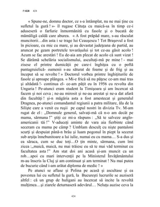 424PAGE 424
424
« Spune-ne, domnu doctor, ce s-a întâmplat, nu ne mai ţine cu
sufletul la gură ! »- îl rugase Cătuţa cu maică-sa în timp ce-i
aduseseră o farfurie înmormănită cu fasole şi o bucată de
mămăligă caldă care aburea. « A fost prăpăd mare, s-au răsculat
muncitorii…din asta i se trage lui Ceauşescu ! Tot Braşovul a fost
în picioare, cu mic cu mare, şi au devastat judeţeana de partid, au
aruncat pe geam portretele tovarăşului şi tot ce-au găsit acolo !
Acum se fac arestări ! Eu de-aia am plecat de acolo că sunt vizat !
Se dărâmă schelăria socialismului, ascultaţi-mă pe mine ! - mai
zisese el printre dumicăţii pe care-i înghiţea cu o poftă
pantagruielică- oamenii s-au săturat de foame şi de frig şi au
început să se revolte ! » Doctorul vorbea printre înghiţiturile de
fasole şi aproape plângea. « Mi-e frică să nu păţesc ce-am mai tras
şi altădată !- continua el- ce-am păţit eu în 1956 cu revolta din
Ungaria ! Pe-atunci eram student la Timişoara şi am încercat să
facem şi noi ceva ; ne-au mirosit şi ne-au arestat şi ne-a dat afară
din facultăţi ! şi-n măgăria asta a fost amestecat şi generalul
Dragnea, pe-atunci comandantul regiunii a patra militare, ăla de la
Silişte care a venit cu ruşii pe capul nostri în divizia Tv. M-am
rugat de el : ,,Domnule general, salvaţi-mă că n-o am decât pe
mama, sărmana !” ştiţi ce mi-a răspuns : ,,Să te salveze anglo-
americanii tăi !” V-aduceţi aminte de vara aia fierbinte când
seceram cu mama pe câmp ? Umblam desculţ cu nişte pantaloni
scurţi şi despuiat până-n brâu şi luam pogonul în piept la secerat
sub arşiţa înnebunitoare a lui iulie, numai eu cu mama… S-a dus şi
ea săraca, cum se duc toţi…O ţin minte, sărmana, cum îmi
zicea :,,maică, maică, nu mai trăiesc eu să te mai văd terminat cu
facultatea asta !” Am stat doi ani acasă şi-am muncit ca un
rob…apoi cu mari intervenţii pe la Ministerul Învăţământului
m-au înscris la Cluj şi am continuat şi am terminat ! Nu mai putea
de bucurie când i-am arătat diploma de medic ! »
Pe atunci se aflase şi Polina pe acasă şi ascultase şi ea
povestea lui cu sufletul la gură, la Bucureşti lucrurile se auziseră
altfel : că un grup de huligani au încercat să incite la revoltă
mulţimea…şi ziarele deturnaseră adevărul… Neluţu auzise ceva la
 