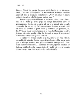 425PAGE 425
425
Europa Liberă dar postul începuse să fie bruiat şi nu înţelesese
totul…Deci ăsta era adevărul ! « Ascultaţi-mă pe mine- continua
doctorul- ăsta e începutul sfârşitului ! » ,,Ce v-am spus eu acum
doi ani, zise el, ce e la Timişoara nu-i de bine !”
Stanca nu prea auzea bine ce se vorbeşte, stătea pe un taburet
mai la o parte şi avea grijă să stingă lumânările care se
consumaseră. Simţea şi ea ceva că nu e în regulă din spusele
doctorului dar nu ştia ce. Ea întotdeauna se lămurea pe urmă când
se ducea cu urechea la gura cuiva şi întreba : ,,ce povestea, fa,
ăla ?” Gigea făcea semnul crucii şi se ruga la Dumnezeu pentru
iertarea păcatelor soţului…Dar în sinea ei se ruga şi pentru ce-i
auziseră ei urechile din gura doctorului…
« Vedeţi voi pe nea Ionel ? El e dus, săracu, noi toţi stăm la
priveghi şi-i judecăm faptele bune şi faptele rele…Dar aşa e toată
ţara în priveghi, oameni buni, şi comunismul e aproape mort…Mai
avem să-l înmormântăm… - continua doctorul, speriat, uitându-se
în toate părţile să nu fie cineva străin să-l audă- mă rog, se corecta
el, comparaţia nu e chiar reuşită- dar e adevărată ! »
 