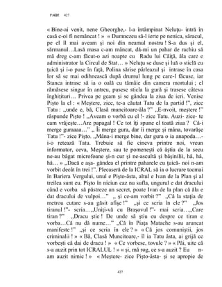 427PAGE 427
427
« Bine-ai venit, nene Gheorghe,- l-a întâmpinat Neluţu- intră în
casă c-oi fi nemâncat ! » « Dumnezeu să-l ierte pe nenica, săracul,
pe el îl mai aveam şi noi din neamul nostru ! S-a dus şi el,
sărmanul…Lasă masa c-am mâncat, dă-mi un pahar de rachiu să
mă dreg c-am făcut-o azi noapte cu Radu lui Căiţă, ăla care e
administrator la Circul de Stat… » Neluţu se duse şi luă o sticlă cu
ţuică şi i-o puse în faţă, Polina sărise pârleazul şi intrase în casa
lor să se mai odihnească după drumul lung pe care-l făcuse, iar
Stanca intrase să ia o oală cu tămâie din camera mortului ; el
rămăsese singur în antreu, pusese sticla la gură şi trasese câteva
înghiţituri… Privea pe geam şi se gândea la ziua de ieri. Venise
Pişto la el : « Meştere, zice, te-a căutat Tatu de la partid !”, zice
Tatu : ,,unde e, bă, Clasă muncitoare-ăla ?” ,,E-nvoit, meştere !”
răspunde Pişto ! ,,Aveam o vorbă cu el !- zice Tatu. Auzi- zice- te
cam vrăjeşte…Are papagal ! Ce tot îţi spune el toată ziua ? Că-i
merge guraaaa…” ,, Îi merge gura, dar îi merge şi mâna, tovarăşe
Tatu !”- zice Pişto. ,,Mâna-i merge bine, dar gura o ia anapoda…-
i-o retează Tatu. Trebuie să fie cineva printre noi, vreun
informator, ceva, Meştere, sau te pomeneşti că ăştia de la secu
ne-au băgat microfoane şi-n cur şi ne-ascultă şi băşinilii, hâ, hâ,
hâ… » ,,Dacă e aşa- gândea el printre paharele cu ţuică- noi n-am
vorbit decât în trei !”. Plecaseră de la ICRAL să ia o lucrare tocmai
în Bariera Vergului, unul e Pişto-ăsta, altul e Ivan de la Plan şi al
treilea sunt eu. Pişto în niciun caz nu sufla, ungurul e dat dracului
când e vorba să păstreze un secret, poate Ivan de la plan că ăla e
dat dracului de vulpoi…” ,, şi ce-am vorbit ?” ,,Că la staţia de
metrou cutare s-au găsit afişe !” ,,şi ce scria în ele ?” ,,Jos
tiranul !”- scria…,,Uniţi-vă cu Braşovul !”- mai scria…,,Care
tiran ?” ,,Dracu ştie ! De unde să ştiu eu despre ce tiran e
vorba…Că nu dă nume…” ,,Că în Piaţa Matache s-au aruncat
manifeste !” ,,şi ce scria în ele ? » « Că jos comuniştii, jos
criminalii ! » « Bă, Clasă Muncitoare,- îl ia Tatu ăsta, ai grijă ce
vorbeşti că dai de dracu ! » « Ce vorbesc, tovule ? » « Păi, uite că
s-a auzit prin tot ICRALUL ! » « şi, mă rog, ce s-a auzit ? Eu n-
am auzit nimic ! » « Meştere- zice Pişto-ăsta- şi se apropie de
 