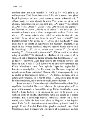 428PAGE 428
428
urechea mea- am avut musafiri ! » « Că ce ? » « Că ştiu eu ce
vorbeşte nea Clasă Muncitoare-ăsta ? Era de la secu- zice- şi-mi
bagă legitimaţia sub nas, ,,noi internele, avem informaţii că…”
,,Dacă aveţi, ce mai căutaţi la mine ?”-le spun eu. şi se uită
chiorâş, măsurându-mă de sus până jos. ,,Ai copii ?”-mă întrabă
ei. ,,Am !”-zic. ,,Mari ?” ,,Mari !”-zic. ,,De ce să sufere copiii ?”-
mă întreabă tov. secu. ,,Păi de ce să sufere ?”- mă mirai eu. ,,Păi
un tată cu dosar la secu e văzut prost pe unde se duce !”- zice unul
din ei. ,,Pe dracu, mistria din mână nu mi-o ia nimeni ! şi-n
definitiv de ce să am eu dosar la secu ? Sunt criminal ? Sunt
trădător de ţară ? Am atentat la…” ,,Vreai să-ţi pun banda ?”- zice
unul din ei- şi scoate un reportofon din buzunar , meştere, şi ce
crezi că aud : vocea dumitale, meştere, spuneai bancu ăla cu Bulă
la Scorniceşti ! ,,Ei, zic ei, acum te-ai convins ?” ,,Ce să mă
conving ?” ,,Că ascultai şi dumneata !” ,,Păi ce vreţi acum să-mi
astup şi urechile ?”-le răspund eu. ,,Trebuia să vii la noi şi să ne
spui…Să dai o declaraţie despre atitudine lui duşmănoasă…” ,,şi-
ai dat-o ?”- întreb eu. ,,Am dat pe dracu, am plecat la lucru şi i-am
lăsat cu curu-n vânt !” Că-l cunosc eu pe unu care e poreclit nea
Clasă Muncitoare care face agitaţie împotriva regimului şi
împotriva tovarăşului...,,Da, îl cunosc, dar ăla n-are timp nici să
moară, are de lucru toată ziua! Bancul –ăla îl spunea poate în timp
ce dădea cu bidineaua pe pereţi…” ,,Ar trebui, meştere, să-ţi iai
câteva zile concediu, să-ţi piardă urma…” ,,Da, am să plec la ţară
la o înmormântare, mi-a murit un unchi, fratele lui tata ! »
Seara plecase la Caru cu bere şi se întâlnise cu Radu lui Căiţă,
copilăriseră amândoi, ăla venea îmbrăcat ,,la opt sute şi-un pol”, ca
generalii în rezervă. « Domniţăăă- striga Radu- două halbe şi zece
mici ! » Luau halbele şi le mânjeau cu sare pe la gulere şi le
sorbeau încet, în linişte, adulmecând fetiţa aia căreia ei îi ziceau
domniţă. Era o chelneriţă tinerică îmbrăcată sumar, cu o fustă
scurtă, care fâţâia din fund când pleca de lângă ei. « Am înţeles,
dom’ Radu ! »- le răspundea ea cu amabilitate, ştiindu-i darnici la
pungă. E dat dracului Radu-ăsta, gândea meşterul, nea Clasă
Muncitoare, cum îi ziceau toţi- cravată la el la patru ace, costum
 