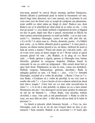 429PAGE 429
429
nou-nouţ, pantofi în care-ţi făceai mustaţa, parfum franţuzesc,
batistă călcată şi parfumată pusă la haină la buzunarul cel mic,
dacă-l bagi între directori, nu-l mai cunoşti, are în primire la circ
vreo cinci zeci de femei care se ocupă de curăţenie sau plasatoare,
toate umblă cu sărut mâna pe lângă el, dom’ Radu-n sus, dom
Radu-n jos şi le planifică pe rând când să se culce cu ele. « Am
fost pe-acasă ! »- zice Radu sorbind o înghiţitură de bere şi băgând
un mic în gură, după care făcu o pauză, mestecând cu fălcile lui
mari carnea usturoiată puternic cu ochii pe halbă. « şi ce mai e pe-
acolo ? »_ întrebase Gheorghe, curios să mai afle ştiri din sat.
« Ce să fie ? A căzut casa ta…Pustie, domnule, pustie…Cu bălării
prin curte…şi cu hârtie albastră pusă-n geamuri ! A mea parcă e
muzeu, au rămas numai pozele-n ea, un darac, războiul de ţesut şi
lada de zestre a mamei ! Parcă mă uitam să-i văd prin curte…ştii
că n-am avut curaj să dorm singur în ea ? M-am culcat şi parcă
auzeam glasul lui tata : ,,bă, Radule, ai la plug că s-a făcut
ziuă… » Radu aprinse o ţigară, aprinse şi Gheorghe una, fumau
filozofic, gândind la scurgerea timpului…Dădeau fumul în
rotocoale în sus cu ochii pe piţipoancă . Mai cerură două beri şi
apoi încă două. Piţipăoanca se uita la ceas, venea ora închiderii.
Halbele curgeau, balaoacheşe, gulerate, decoltate ; Radu le
mângâia gulerul cu sare. « E bună « - zice. « Ce ? »- întreabă
Gheorghe, crezând că e vorba de picoliţă. « Berea ! Cum ce ? »-
zice Radu. « Credeam că e vorba de picoliţă, tu nu vezi cum te
soarbe din ochi ? » « Las-o încolo că mi-a mâncat salariul pe două
luni într-o noapte ! Cinci luni nu s-a mai uitat nevastă-mea la
mine ! » « A ta tot e mai potolită, ce păţesc eu cu a mea numai
Dumnezeu mă ştie ! Am descoperit că-mi pune prafuri în mâncare
să mă las de băutură ! » « Dom Radu, vine picoliţa, trebuie
să-nchid, e zece, vine şefu şi mă penalizează ! » Radu se uită la
ceas, era zece fără un sfert. « Mai dă-ne cât-un rând că le luăm în
picioare ! »
Le băură şi plecară, afară întuneric beznă… « Vezi, tu, zice
Gheorghe, cum să nu te iai de nea Ceaşcă dacă ne ţine şi pe-
ntuneric ! Sunt urmărit, Radule şi de securitate ! » O luară spre
 