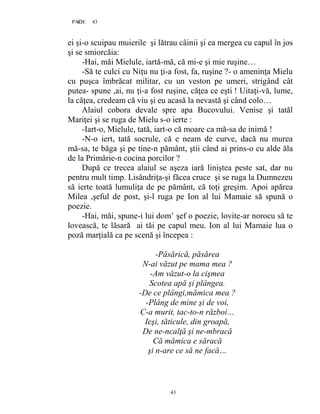 43PAGE 43
43
ei şi-o scuipau muierile şi lătrau câinii şi ea mergea cu capul în jos
şi se smiorcăia:
-Hai, măi Mielule, iartă-mă, că mi-e şi mie ruşine…
-Să te culci cu Niţu nu ţi-a fost, fa, ruşine ?- o ameninţa Mielu
cu puşca îmbrăcat militar, cu un veston pe umeri, strigând cât
putea- spune ,ai, nu ţi-a fost ruşine, căţea ce eşti ! Uitaţi-vă, lume,
la căţea, credeam că viu şi eu acasă la nevastă şi când colo…
Alaiul cobora devale spre apa Bucovului. Venise şi tatăl
Mariţei şi se ruga de Mielu s-o ierte :
-Iart-o, Mielule, tată, iart-o că moare ca mă-sa de inimă !
-N-o iert, tată socrule, că e neam de curve, dacă nu murea
mă-sa, te băga şi pe tine-n pământ, ştii când ai prins-o cu alde ăla
de la Primărie-n cocina porcilor ?
După ce trecea alaiul se aşeza iară liniştea peste sat, dar nu
pentru mult timp. Lisăndriţa-şi făcea cruce şi se ruga la Dumnezeu
să ierte toată lumuliţa de pe pământ, că toţi greşim. Apoi apărea
Milea ,şeful de post, şi-l ruga pe Ion al lui Mamaie să spună o
poezie.
-Hai, măi, spune-i lui dom’ şef o poezie, lovite-ar norocu să te
lovească, te lăsară ai tăi pe capul meu. Ion al lui Mamaie lua o
poză marţială ca pe scenă şi începea :
-Păsărică, păsărea
N-ai văzut pe mama mea ?
-Am văzut-o la cişmea
Scotea apă şi plângea.
-De ce plângi,mămica mea ?
-Plâng de mine şi de voi,
C-a murit, tac-to-n război…
Ieşi, tăticule, din groapă,
De ne-ncalţă şi ne-mbracă
Că mămica e săracă
şi n-are ce să ne facă…
 