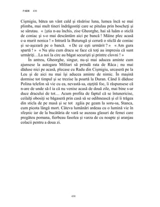 430PAGE 430
430
Cişmigiu, bătea un vânt cald şi răsărise luna, lumea încă se mai
plimba, mai mult tineri îndrăgostiţi care se pitulau prin boscheţi şi
se sărutau. « {ştia n-au închis, zise Gheorghe, hai să luăm o sticlă
de coniac şi s-o mai descântăm aici pe bancă ! Mâine plec acasă
c-a murit nenica ! » Intrară la Buturugă şi cerură o sticlă de coniac
şi se-aşezară pe o bancă. « De ce eşti urmărit ? » « Am gura
spartă ! » « Nu ştiu cum dracu se face că toţi au impresia că sunt
urmăriţi…La noi la circ au băgat securişti şi printre clovni ! »
În antreu, Gheorghe, singur, nu-şi mai aducea aminte cum
ajunsese la autogara Militari să prindă rata de Râca ; nu mai
dăduse nici pe acasă, plecase cu Radu din Cişmigiu, urcaseră pe la
Leu şi de aici nu mai îşi aducea aminte de nimic. În maşină
dormise tot timpul şi se trezise la poartă la Duran. Când îi dăduse
Polina telefon să vie cu ea, nevastă-sa, oţeţită foc, îi răspunsese că
n-are de unde să-l ia că nu venise acasă de două zile, mai bine s-ar
duce dracului de tot… Acum profita de faptul că se întunericise,
ceilalţi obosiţi se băgaseră prin casă să se odihnească şi el îi trăgea
din sticla de pe masă şi se tot zgâia pe geam la soru-sa, Stanca,
cum picota lângă mort. Câteva lumânări ardeau cu o lumină vie în
sfeşnic iar de la bucătăria de vară se auzeau glasuri de femei care
pregăteu pomana, fierbeau fasolea şi varza de cu noapte şi aranjau
colacii pentru a doua zi.
 