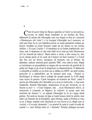 431PAGE 431
431
9
am în acest timp îşi făcuse apariţia şi Carol cu nevastă-sa,
aveau în mână două lumânări şi un buchet de flori,
dăduseră în antreu de Gheorghe care sta singur şi bea şi-i ziseseră
« Dumnezeu să-l ierte ! » La început Gheorghe nu-l cunoscu, se
uită mai bine la el, era îmbrăcat prost cu nişte pantaloni strânşi pe
picior, încălţat cu nişte bocanci rupţi iar pe umeri cu un veston
militar. « Tu eşti, Carole ?- îl întrebase el cu limba împleticită- să-l
ierte, mă, îi răspunse el, dar mai întâi să te ierte pe tine Dumnezeu
că l-ai omorât pe taticu ! Dacă taticu e mort, e din cauza ta, mă,
ce-ai căutat peste el în casă să-l forţezi să facă cererea ? » Carol
din fire era un fricos, începuse să tremure, era şi bolnav de
plămâni, stătuse internat prin spitalul TBC vreo câteva luni. După
ce terminase cu preşedinţia se rugase de un secretar de partid de la
judeţ să-l bage şi pe el pe la dispensar cu deparazitarea. Îi dăduseră
o tulumbă şi umbla cu ea prin sat şi dădea cu DDT, un praf contra
puricilor şi a păduchilor, pe la oameni prin case. Postul se
desfiinţase şi intrase într-o echipă de stropit pomii la CAP după
care ieşise la pensie. Carol începuse să tremure de frică când îl
auzise pe Gheorghe că-l întreabă ce-a avut cu taică-său. « Aşa erau
timpurile, domnu Gheorghe, răspunsese el un pic încurcat, ce să
facem şi noi ! » « Care timpuri, mă, …tu-ţi Dumnezeii mă-ti, ai
nenorocit o comună, ai băgat-o la colectiv şi acum sunt toţi
muritori de foame ! »- se repede Gheorghe la el şi-i trage două
palme. Nevastă-sa începe să ţipe şi toată lumea intră în alertă, mai
întâi vin femeile de la bucătărie, apoi Neluţu, aude şi Polina şi vine
şi ea, Cătuţa, nepoţii care dormeau şi s-au trezit şi ei, după care şi
vecinii. « Ce-aveţi, domnule ?, cu mortul în casă şi vouă vă arde de
ceartă ! »- sare Neluţu între ei. « Domnu’ Neluţu, plângea nevasta
C
 