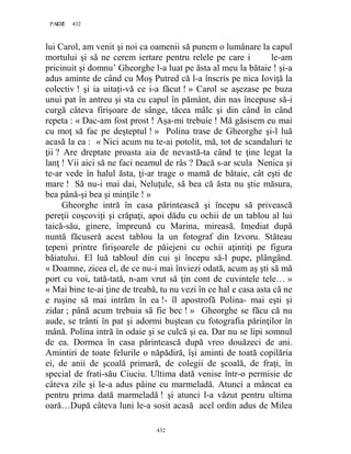 432PAGE 432
432
lui Carol, am venit şi noi ca oamenii să punem o lumânare la capul
mortului şi să ne cerem iertare pentru relele pe care i le-am
pricinuit şi domnu’ Gheorghe l-a luat pe ăsta al meu la bătaie ! şi-a
adus aminte de când cu Moş Putred că l-a înscris pe nica Ioviţă la
colectiv ! şi ia uitaţi-vă ce i-a făcut ! » Carol se aşezase pe buza
unui pat în antreu şi sta cu capul în pământ, din nas începuse să-i
curgă câteva firişoare de sânge, tăcea mâlc şi din când în când
repeta : « Dac-am fost prost ! Aşa-mi trebuie ! Mă găsisem eu mai
cu moţ să fac pe deşteptul ! » Polina trase de Gheorghe şi-l luă
acasă la ea : « Nici acum nu te-ai potolit, mă, tot de scandaluri te
ţii ? Are dreptate proasta aia de nevastă-ta când te ţine legat la
lanţ ! Vii aici să ne faci neamul de râs ? Dacă s-ar scula Nenica şi
te-ar vede în halul ăsta, ţi-ar trage o mamă de bătaie, cât eşti de
mare ! Să nu-i mai dai, Neluţule, să bea că ăsta nu ştie măsura,
bea până-şi bea şi minţile ! »
Gheorghe intră în casa părintească şi începu să privească
pereţii coşcoviţi şi crăpaţi, apoi dădu cu ochii de un tablou al lui
taică-său, ginere, împreună cu Marina, mireasă. Imediat după
nuntă făcuseră acest tablou la un fotograf din Izvoru. Stăteau
ţepeni printre firişoarele de păiejeni cu ochii aţintiţi pe figura
băiatului. El luă tabloul din cui şi începu să-l pupe, plângând.
« Doamne, zicea el, de ce nu-i mai înviezi odată, acum aş şti să mă
port cu voi, tată-tată, n-am vrut să ţin cont de cuvintele tele… »
« Mai bine te-ai ţine de treabă, tu nu vezi în ce hal e casa asta că ne
e ruşine să mai intrăm în ea !- îl apostrofă Polina- mai eşti şi
zidar ; până acum trebuia să fie bec ! » Gheorghe se făcu că nu
aude, se trânti în pat şi adormi buştean cu fotografia părinţilor în
mână. Polina intră în odaie şi se culcă şi ea. Dar nu se lipi somnul
de ea. Dormea în casa părintească după vreo douăzeci de ani.
Amintiri de toate felurile o năpădiră, îşi aminti de toată copilăria
ei, de anii de şcoală primară, de colegii de şcoală, de fraţi, în
special de frati-său Ciuciu. Ultima dată venise într-o permisie de
câteva zile şi le-a adus pâine cu marmeladă. Atunci a mâncat ea
pentru prima dată marmeladă ! şi atunci l-a văzut pentru ultima
oară…După câteva luni le-a sosit acasă acel ordin adus de Milea
 