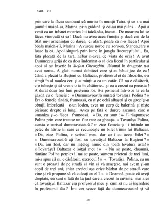 433PAGE 433
433
prin care la făcea cunoscut că murise în munţii Tatra. şi ce s-a mai
jumulit maică-sa, Marina, prin grădină, şi ce-au mai plâns…Apoi a
venit ca un trăsnet moartea lui taică-său, înecat. De moartea lui se
făcea vinovată şi ea ! Dacă nu avea acea funcţie şi dacă cei de la
Sfat nu-l ameninţau cu darea ei afară, poate că n-o făcea ! Apoi
boala maică-sii, Marina ! Avusese noroc cu soru-sa, Stanca,care o
luase la ea. Apoi singură prin lume în jungla Bucureştiului…Ea,
fată plecată de la ţară, habar n-avea de viaţa de oraş ! A avut
Dumnezeu grijă de ea de-a îndemnat-o să dea liceul în particular şi
apoi să se înscrie la Stefan Gheorghiu…Numai în dragoste n-a
avut noroc. A găsit numai dobitoci care şi-au bătut joc de ea !
Când a plecat la Buşteni cu Baltazar, profesorul ei de filozofie, s-a
simţit în al noulea cer. şi-a minţit-o ca un catâr. Că nu e căsătorit,
c-o iubeşte şi că vrea s-o ia în căsătorie…şi ea a crezut ca proasta !
A durat doar trei luni prietenia lor. S-a pomenit într-o zi la ea la
gazdă cu o femeie : « Dumneavoastră sunteţi tovarăşa Polina ? »
Era o femeie tânără, frumoasă, cu nişte ochi albaştri şi cu gropiţe-n
obraji, îmbrăcată c-un loden, avea un corp de balerină şi nişte
picioare drepte şi lungi. Avea pe faţă o durere ascunsă care o
umaniza şi-o făcea frumoasă. « Da, eu sunt ! »- îi răspunsese
Polina prin care trecuse un fior rece ca gheaţa. « Tovarăşa Polina,
acesta e scrisul dumneavoastră ? »- zice femeia şi -i întinde un
petec de hârtie în care ea recunoaşte un bilet trimis lui Baltazar.
« Da, zice Polina, e scrisul meu, dar ce-i cu acest bilet ? »
« Dumneavoastră aţi fost cu tovarăşul Baltazar la Buşteni ? »
« Da, am fost, dar nu înţeleg nimic din toată tevatura asta! »
« Tovarăşul Baltazar e soţul meu ! » « Nu se poate, doamnă,
rămâne Polina perplexă, nu se poate, suntem prieteni de trei luni,
mi-a spus că nu e căsătorit, excrocul ! » « Tovarăşa Polina, eu nu
sunt o proastă de pe stradă să vin să vă ameţesc, noi avem şi-un
copil de trei ani, chiar credeţi aşa orice bărbat de pe stradă care
vine şi vă propune să vă culcaţi cu el ? » « Doamnă, poate că aveţi
dreptate, eu sunt o fată de la ţară care a crezut în cuvinte, mai ales
că tovarăşul Baltazar era profesorul meu şi cum să nu ai încredere
în profesorul tău ? Îmi cer scuze faţă de dumneavoastră şi vă
 