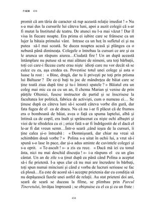 434PAGE 434
434
promit că am tăria de caracter să rup această relaţie imediat ! » Nu
s-a mai dus la cursurile lui câteva luni, apoi a auzit colegii că s-ar
fi mutat la Institutul de teatru. De atunci nu l-a mai văzut ! Dar îl
visa în fiecare noapte. Era prima ei iubire care se frânsese ca un
lujer la bătaia primului vânt. Intrase ca un hoţ în sufletul ei şi nu
putea să-l mai scoată. Se ducea noaptea acasă şi plângea ca o
nebună până dimineaţa. Colegele o întrebau la cursuri ce are şi ea
le arunca un răspuns aiurea…Ciudată fire ! Un an după această
întâmplare nu putuse să se mai alăture de nimeni, ura toţi bărbaţii,
toţi cei care-i făceau curte erau nişte idioţi care nu vor decât să se
culce cu ea, aşa credea ea. Povestise totul unei colege şi asta o
luase la rost : « Bine, dragă, dar tu îi priveşti pe toţi prin prisma
lui Baltazar ? De ce-ţi baţi tu joc de mândreţea de băiat care se
ţine toată ziua după tine şi tu-i întorci spatele ? » Băiatul era un
coleg mai mic ca ea cu un an, îl chema Marian şi venise de prin
părţile Olteniei, fusese instructor de partid şi se înscrisese la
facultatea lor politică, fabrica de activişti, cum o numeau ei… Se
ţinuse după ea câteva luni să-i scoată câteva vorbe din gură, dar
fata fugea de el ca de dracu. Nu că nu i-ar fi plăcut că de frumos
era o bomboană de băiat, avea o faţă ca spuma laptelui, albă şi
întinsă ca de copil, era înalt şi sprâncenat cu nişte ochi albaştri şi
vioi de te sfredelea cu ei ; orice fată s-ar fi îndrăgostit de el dacă el
le-ar fi dat vreun semn…Într-o seară ,când ieşea de la cursuri, îi
ţine calea şi-o întreabă : « Domnişoară, dar chiar nu vreai să
schimbăm două vorbe ? » Polina s-a uitat în ochii lui, a vrut să-i
spună s-o lase în pace, dar şi-a adus aminte de cuvintele colegei şi
s-a oprit. « Te-ascult ! »- a zis ea rece. « Dacă mă iei cu tonul
ăsta, nici nu mai deschid discuţia ! »- i-a răspuns el cu un glas
cântat. Un an de zile s-a ţinut după ea până când Polina a aceptat
să-i fie prietenă. I-a spus clar că nu mai are încredere în bărbaţi,
toţi spun numai minciuni şi când e vorba de lucruri serioase se fac
că plouă…Ea este de acord să-i accepte prietenia dar cu condiţia să
nu depăşească fazele unei astfel de relaţii. Au stat prieteni doi ani,
seară de seară se duceau la filme, se plimbau prin Parcul
Tineretului, învăţau împreună ; se obişnuise cu el ca şi cu un frate :
 