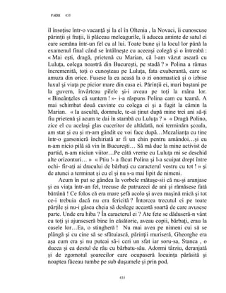 435PAGE 435
435
îl însoţise într-o vacanţă şi la el în Oltenia , la Novaci, îi cunoscuse
părinţii şi fraţii, îi plăceau meleagurile, îi aducea aminte de satul ei
care semăna într-un fel cu al lui. Toate bune şi la locul lor până la
examenul final când se întâlneşte cu aceeaşi colegă şi o întreabă :
« Mai eşti, dragă, prietenă cu Marian, că l-am văzut aseară cu
Luluţa, colega noastră din Bucureşti, pe stadă ? » Polina a rămas
încremenită, toţi o cunoşteau pe Luluţa, fata exuberantă, care se
amuza din orice. Fusese la ea acasă la o zi onomastică şi o izbise
luxul şi viaţa pe picior mare din casa ei. Părinţii ei, mari baştani pe
la guvern, învârteau pilele şi-i aveau pe toţi la mâna lor.
« Bineânţeles că suntem ! »- i-a răspuns Polina cam cu teamă. A
mai schimbat două cuvinte cu colega ei şi a fugit la cămin la
Marian. « Ia ascultă, domnule, te-ai ţinut după mine trei ani să-ţi
fiu prietenă şi acum te dai în stambă cu Luluţa ? » « Dragă Polino,
zice el cu acelaşi glas cuceritor de altădată, noi terminăm şcoala,
am stat şi eu şi m-am gândit ce voi face după…Mezalianţa cu tine
într-o garsonieră închiriată ar fi un chin pentru amândoi…şi eu
n-am nicio pilă să vin în Bucureşti… Să mă duc la mine activist de
partid, n-am niciun viitor…Pe câtă vreme cu Luluţa mi se deschid
alte orizonturi… » « Ptiu !- a făcut Polina şi l-a scuipat drept între
ochi- fir-aţi ai dracului de bărbaţi cu caracterul vostru cu tot ! » şi
de atunci a terminat şi cu el şi nu s-a mai lipit de nimeni.
Acum în pat se gândea la vorbele mătuşe-sii că nu-şi aranjase
şi ea viaţa într-un fel, trecuse de patruzeci de ani şi rămăsese fată
bătrână ! Ce folos că era mare şefă acolo şi avea maşină mică şi tot
ce-i trebuia dacă nu era fericită ? Întorcea trecutul ei pe toate
părţile şi nu-i găsea cheia să deslege această soartă de care avusese
parte. Unde era hiba ? În caracterul ei ? Ate fete se dăduseră-n vânt
cu toţi şi ajunseseră bine în căsătorie, aveau copii, bărbaţi, erau la
casele lor…Ea, o stingheră ! Nu mai avea pe nimeni cui să se
plângă şi cu cine să se sfătuiască, părinţii muriseră, Gheorghe era
aşa cum era şi nu puteai să-i ceri un sfat iar soru-sa, Stanca , o
ducea şi ea destul de rău cu bărbatu-său. Adormi târziu, deranjată
şi de zgomotul şoarecilor care ocupaseră locuinţa părăsită şi
noaptea făceau tumbe pe sub duşumele şi prin pod.
 