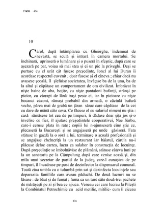 436PAGE 436
436
10
arol, după întâmplarea cu Gheorghe, îndemnat de
nevastă, se sculă şi intrară în camera mortului. Se
închinară, aprinseră o lumânare şi o puseră în sfeşnic, după care se
aşezară pe pat, voiau să mai stea şi ei un pic la priveghi. Deşi se
purtase cu el urât cât fusese preşedinte, Ionel al lui Duran îi
acordase respectul cuvenit , doar fusese şi el cineva ; chiar dacă nu
avusese şcoală, îl şlefuise societatea, învăţase ba de la unu, ba de
la altul şi căpătase un comportament de om civilizat. Îmbrăcat în
nişte haine de aba, boţite, cu nişte pantaloni bufanţi, strânşi pe
picior, cu ciorapi de lână traşi peste ei, iar în picioare cu nişte
bocanci cazoni, rămaşi probabil din armată, o căciulă bufură
veche, părea mai de grabă un ţăran sărac care căpătase de la cei
cu dare de mână câte ceva. Ce făcuse el cu salariul nimeni nu ştia :
casă rămăsese tot cea de pe timpuri, îi dăduse doar şiţa jos şi-o
învelise cu fier, îl ajutase preşedintele cooperativei, Nae Sârbu,
care-i ceruse plata în rate ; copiii lui n-ajunseseră cine ştie ce,
plecaseră la Bucureşti şi se angajaseră pe unde găsiseră. Fata
stătuse în gazdă la o soră a lui, terminase o şcoală profesională şi
se angajase chelneriţă la un restaurant iar băiatul, căruia nu-i
plăcuse deloc cartea, lucra ca salahor în construcţia de locuinţe.
După preşedinţie se îmbolnăvise de plămâni, stătuse câteva luni pe
la un sanatoriu pe la Câmpulung după care venise acasă şi, din
mila unui secretar de partid de la judeţ, care-l cunoştea de pe
timpuri, îl încadrase pe post de dezinfector la dispensarul comunal.
Toată ziua umbla cu o tulumbă prin sat şi dezinfecta locuinţele sau
deparazita familiile care aveau păduchi. De două lucruri nu se
lăsase : de băut şi de fumat ; fuma ca un turc câte două-trei pachete
de mărăşeşti pe zi şi bea ce apuca. Veneau cei care lucrau la Piteşti
la Combinatul Petrochimic cu acid metilic, mitilic- cum îi ziceau
C
 